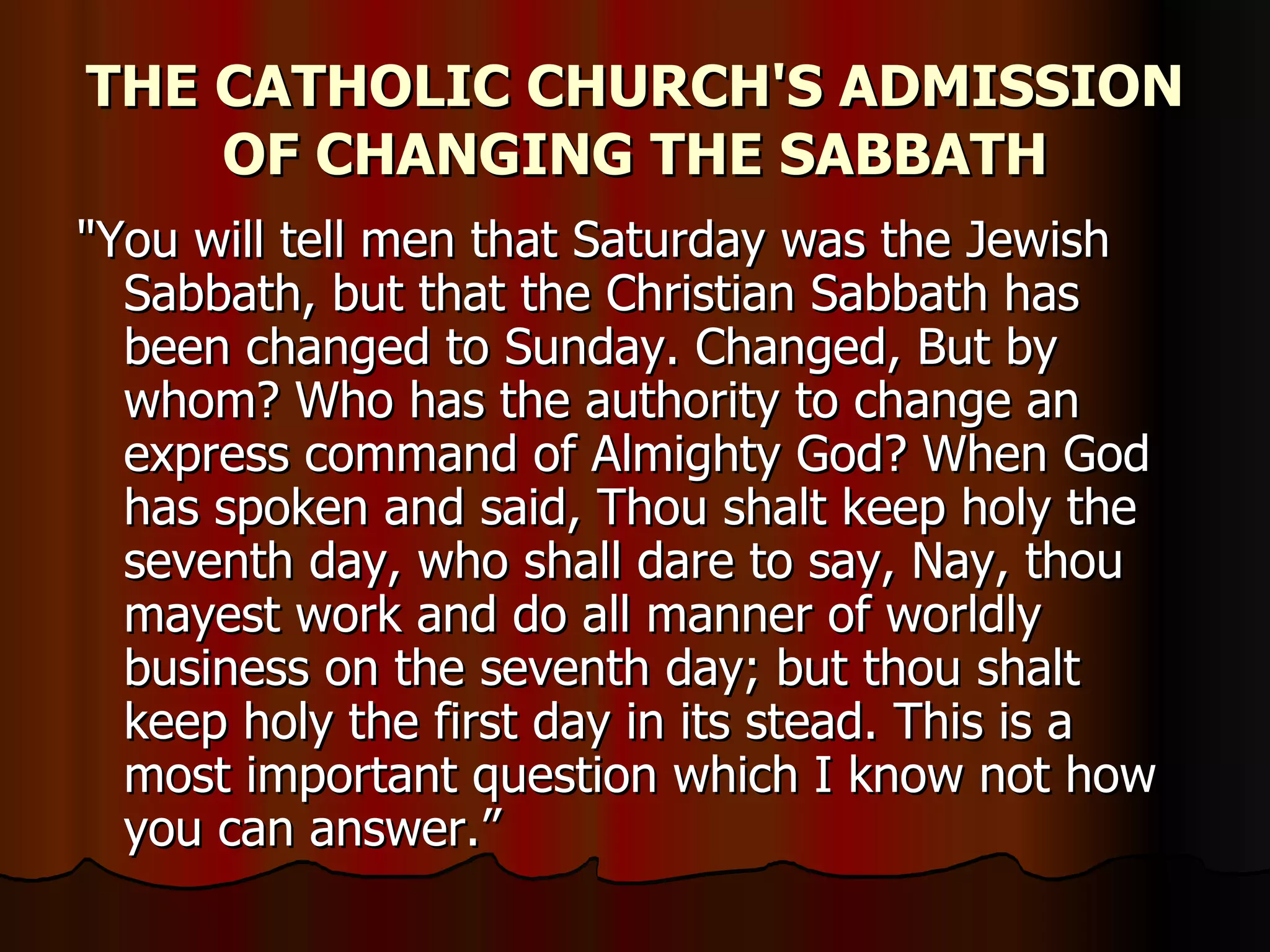 THE CATHOLIC CHURCH'S ADMISSION OF CHANGING THE SABBATH "You will tell men that Saturday was the Jewish Sabbath, but that the Christian Sabbath has been changed to Sunday. Changed, But by whom? Who has the authority to change an express command of Almighty God? When God has spoken and said, Thou shalt keep holy the seventh day, who shall dare to say, Nay, thou mayest work and do all manner of worldly business on the seventh day; but thou shalt keep holy the first day in its stead. This is a most important question which I know not how you can answer.”  