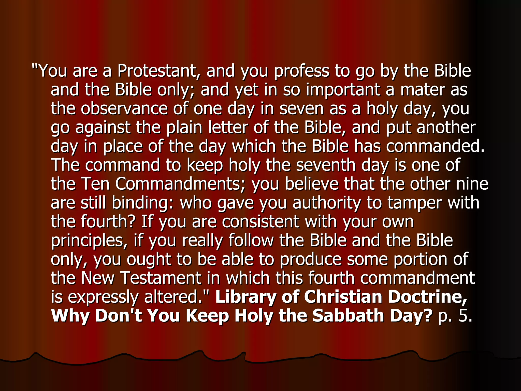 "You are a Protestant, and you profess to go by the Bible and the Bible only; and yet in so important a mater as the observance of one day in seven as a holy day, you go against the plain letter of the Bible, and put another day in place of the day which the Bible has commanded. The command to keep holy the seventh day is one of the Ten Commandments; you believe that the other nine are still binding: who gave you authority to tamper with the fourth? If you are consistent with your own principles, if you really follow the Bible and the Bible only, you ought to be able to produce some portion of the New Testament in which this fourth commandment is expressly altered."  Library of Christian Doctrine, Why Don't You Keep Holy the Sabbath Day?  p. 5.  