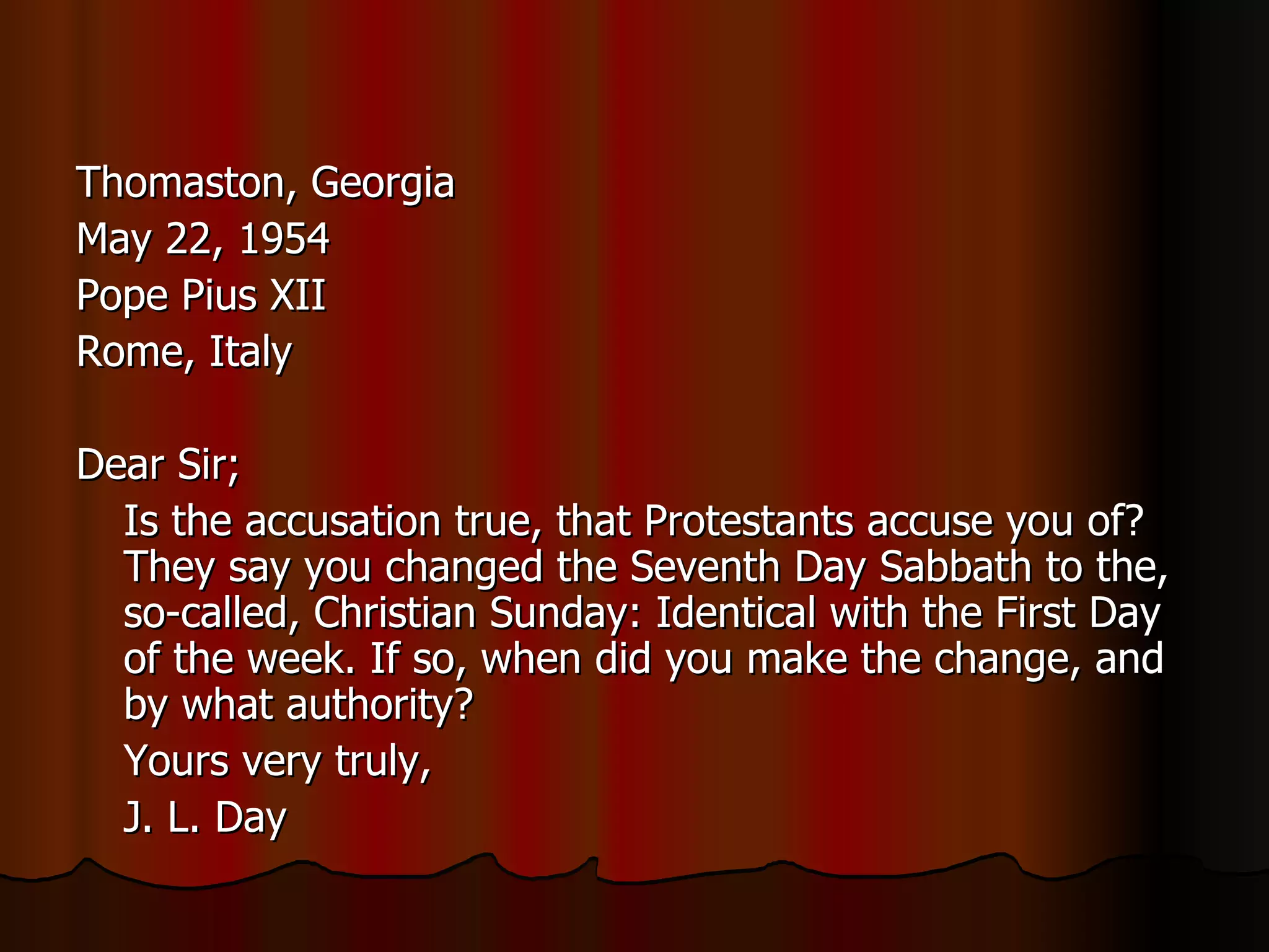 Thomaston, Georgia  May 22, 1954  Pope Pius XII  Rome, Italy  Dear Sir;  Is the accusation true, that Protestants accuse you of? They say you changed the Seventh Day Sabbath to the, so-called, Christian Sunday: Identical with the First Day of the week. If so, when did you make the change, and by what authority?  Yours very truly,  J. L. Day  