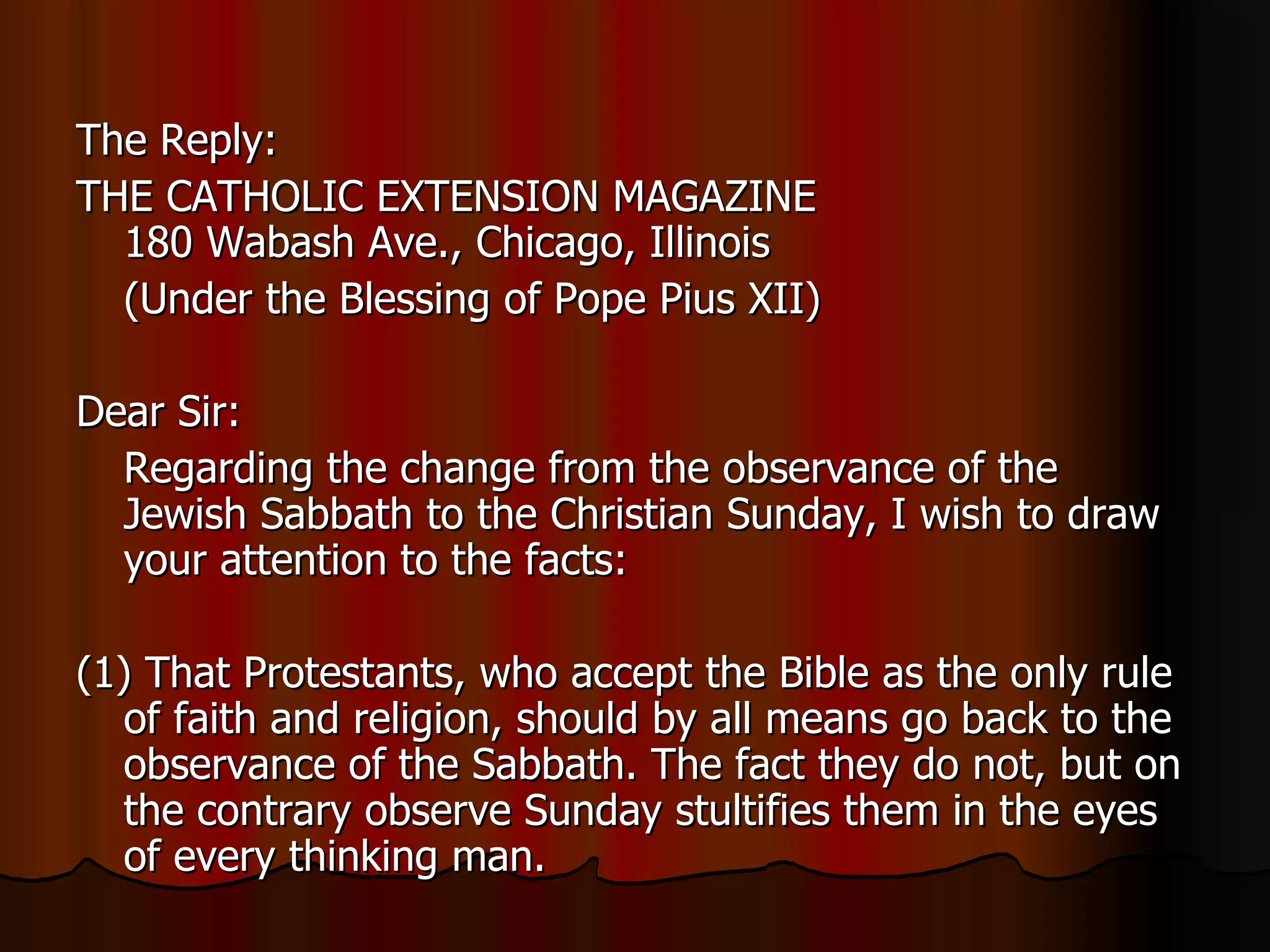 The Reply:  THE CATHOLIC EXTENSION MAGAZINE  180 Wabash Ave., Chicago, Illinois  (Under the Blessing of Pope Pius XII)  Dear Sir:  Regarding the change from the observance of the Jewish Sabbath to the Christian Sunday, I wish to draw your attention to the facts:  (1) That Protestants, who accept the Bible as the only rule of faith and religion, should by all means go back to the observance of the Sabbath. The fact they do not, but on the contrary observe Sunday stultifies them in the eyes of every thinking man.  