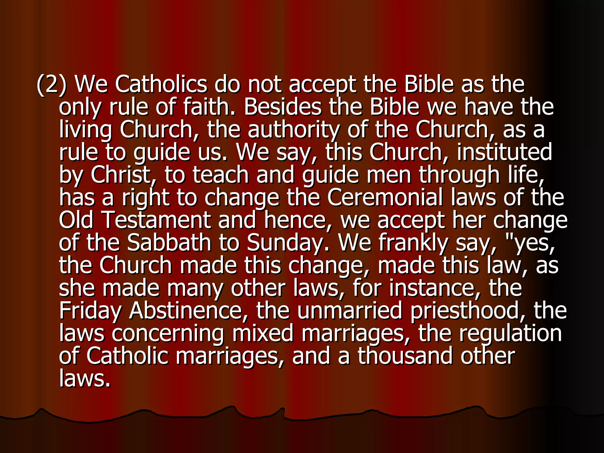 (2) We Catholics do not accept the Bible as the only rule of faith. Besides the Bible we have the living Church, the authority of the Church, as a rule to guide us. We say, this Church, instituted by Christ, to teach and guide men through life, has a right to change the Ceremonial laws of the Old Testament and hence, we accept her change of the Sabbath to Sunday. We frankly say, "yes, the Church made this change, made this law, as she made many other laws, for instance, the Friday Abstinence, the unmarried priesthood, the laws concerning mixed marriages, the regulation of Catholic marriages, and a thousand other laws.  