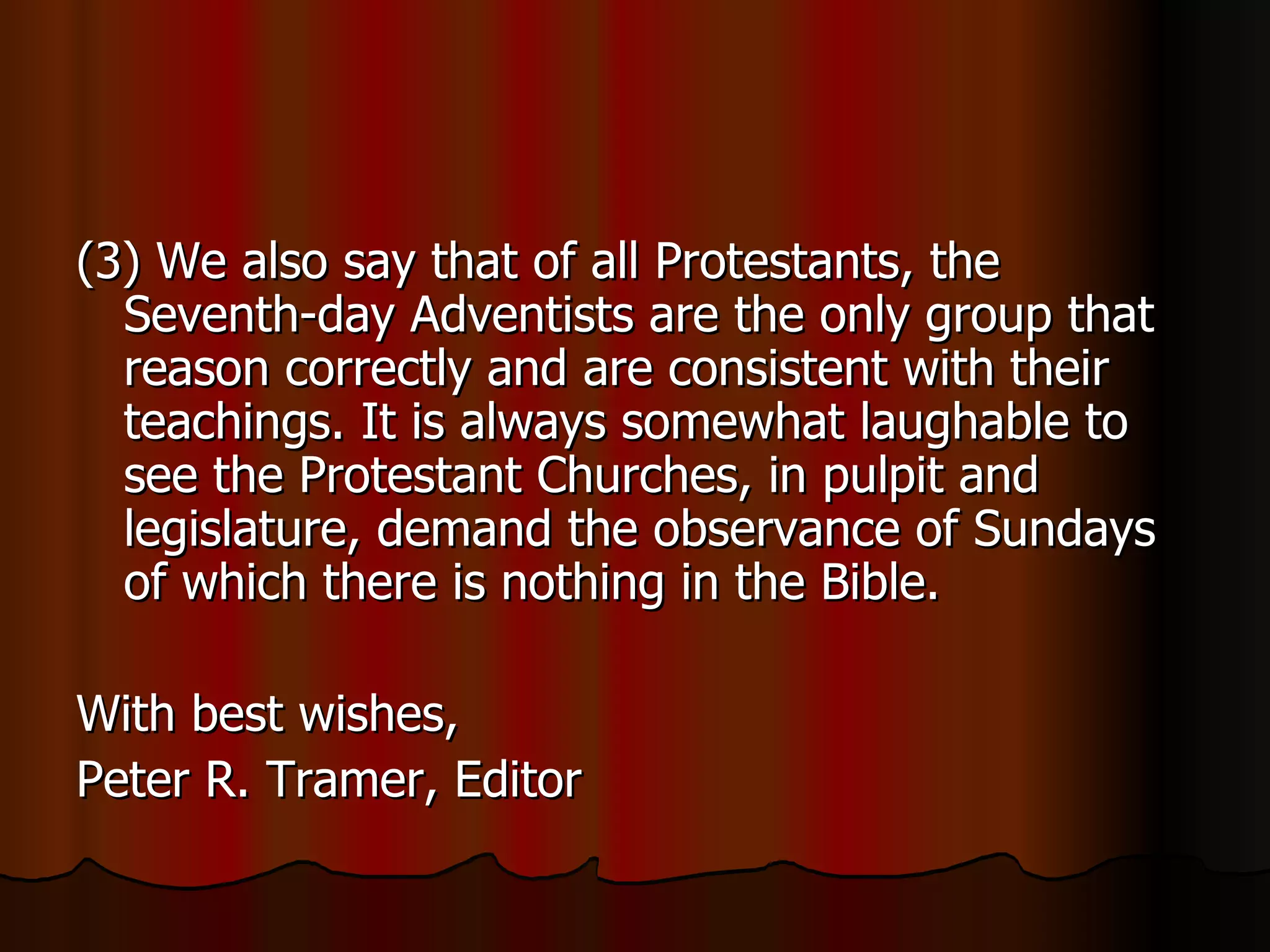 (3) We also say that of all Protestants, the Seventh-day Adventists are the only group that reason correctly and are consistent with their teachings. It is always somewhat laughable to see the Protestant Churches, in pulpit and legislature, demand the observance of Sundays of which there is nothing in the Bible.  With best wishes,  Peter R. Tramer, Editor  
