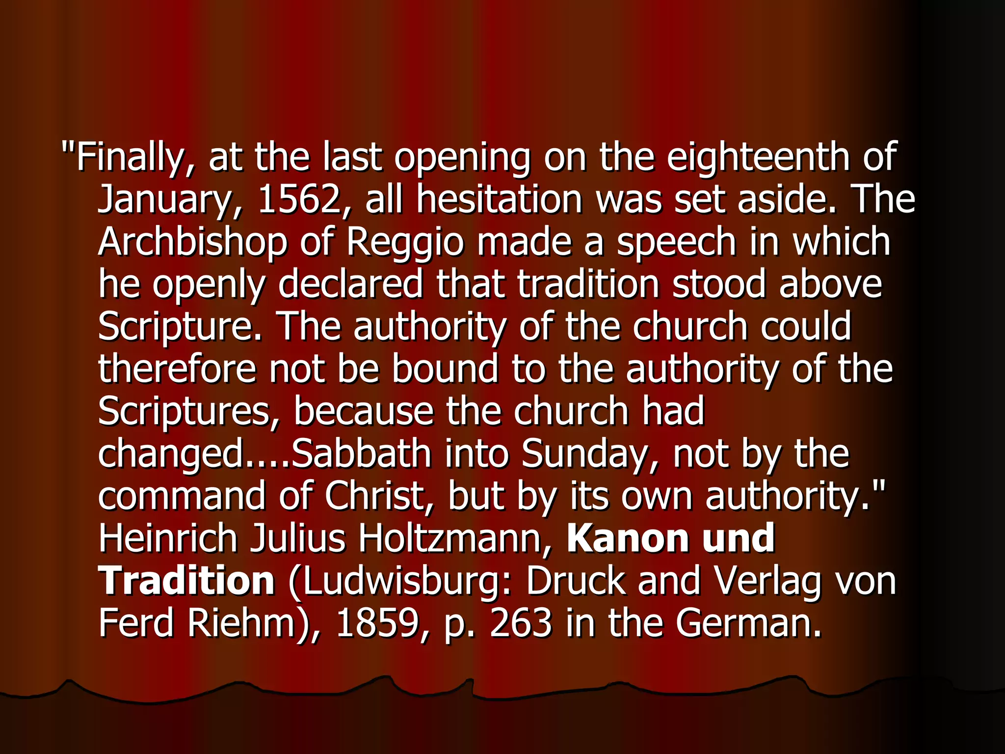 "Finally, at the last opening on the eighteenth of January, 1562, all hesitation was set aside. The Archbishop of Reggio made a speech in which he openly declared that tradition stood above Scripture. The authority of the church could therefore not be bound to the authority of the Scriptures, because the church had changed....Sabbath into Sunday, not by the command of Christ, but by its own authority." Heinrich Julius Holtzmann,  Kanon und Tradition  (Ludwisburg: Druck and Verlag von Ferd Riehm), 1859, p. 263 in the German.  