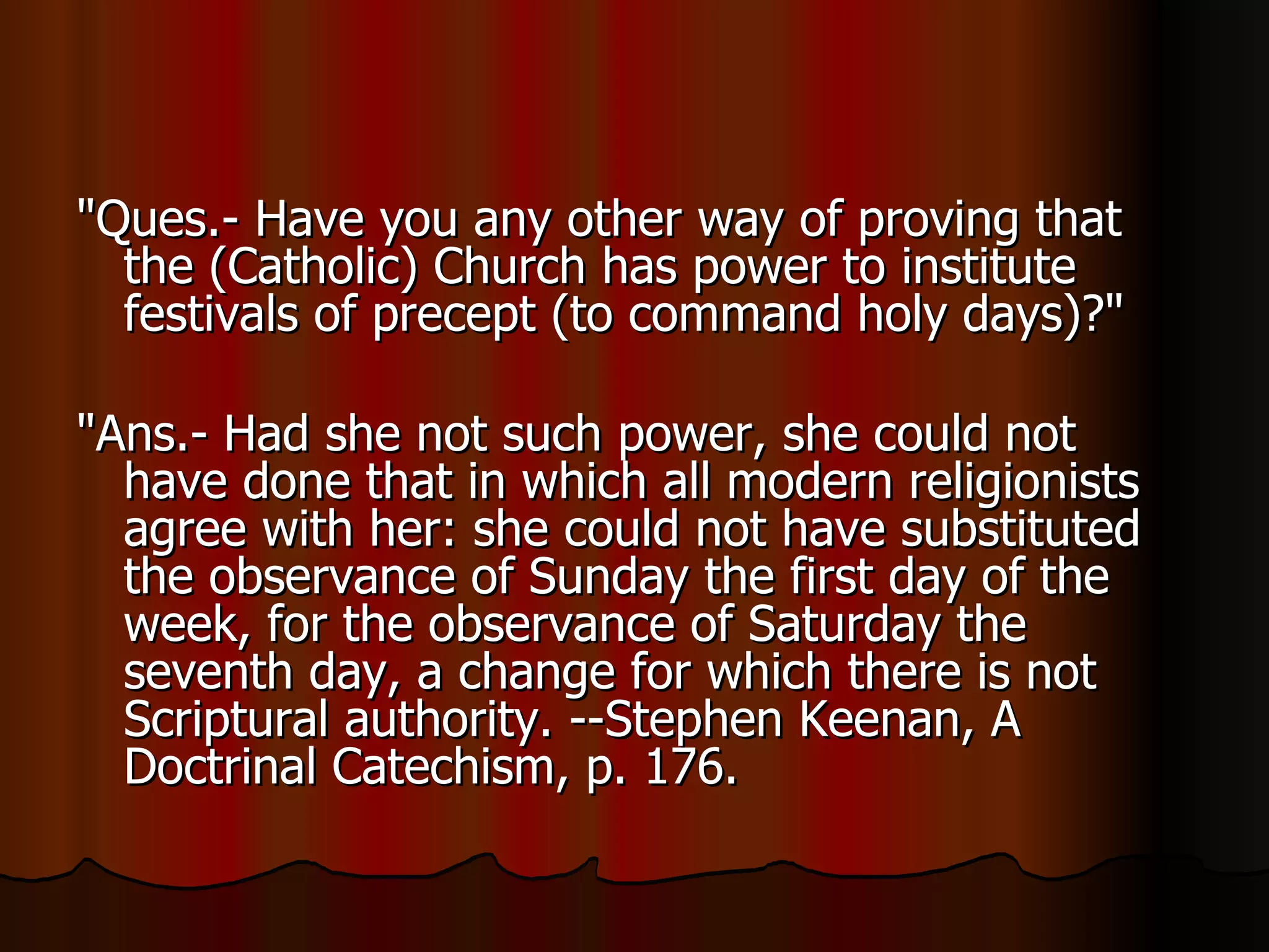 "Ques.- Have you any other way of proving that the (Catholic) Church has power to institute festivals of precept (to command holy days)?"  "Ans.- Had she not such power, she could not have done that in which all modern religionists agree with her: she could not have substituted the observance of Sunday the first day of the week, for the observance of Saturday the seventh day, a change for which there is not Scriptural authority. --Stephen Keenan, A Doctrinal Catechism, p. 176.  
