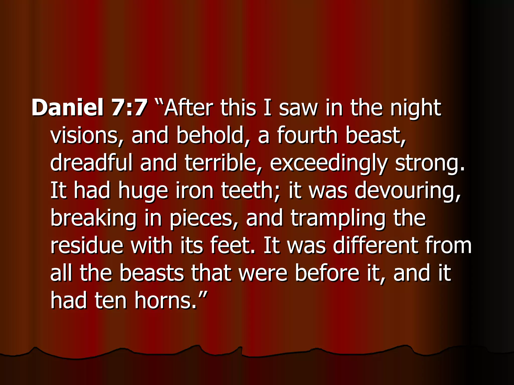 Daniel 7:7  “After this I saw in the night visions, and behold, a fourth beast, dreadful and terrible, exceedingly strong. It had huge iron teeth; it was devouring, breaking in pieces, and trampling the residue with its feet. It was different from all the beasts that were before it, and it had ten horns.” 