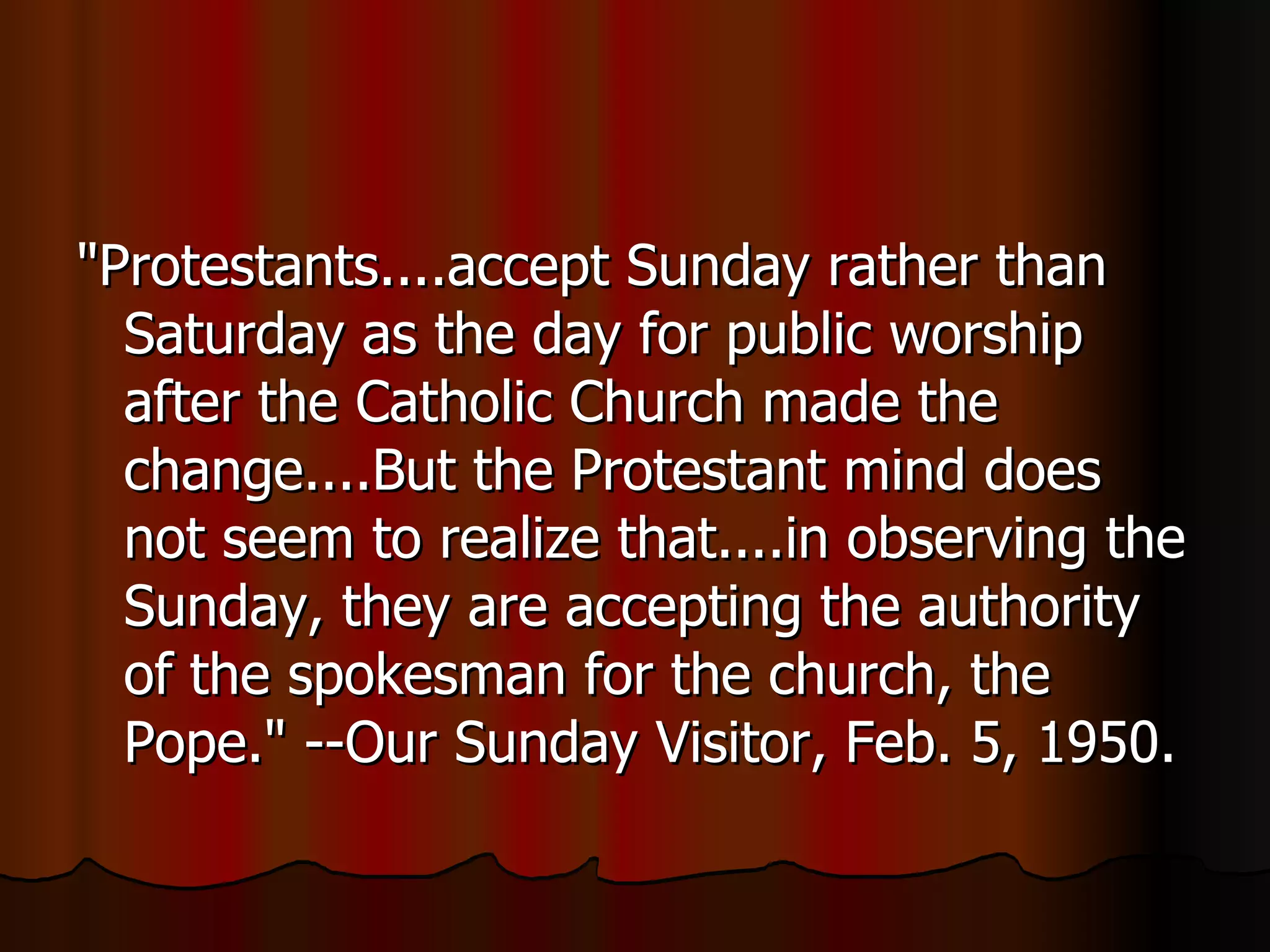"Protestants....accept Sunday rather than Saturday as the day for public worship after the Catholic Church made the change....But the Protestant mind does not seem to realize that....in observing the Sunday, they are accepting the authority of the spokesman for the church, the Pope." --Our Sunday Visitor, Feb. 5, 1950.  