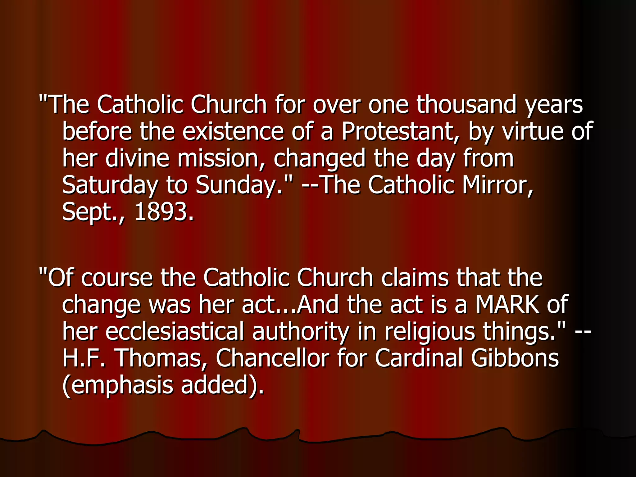 "The Catholic Church for over one thousand years before the existence of a Protestant, by virtue of her divine mission, changed the day from Saturday to Sunday." --The Catholic Mirror, Sept., 1893.  "Of course the Catholic Church claims that the change was her act...And the act is a MARK of her ecclesiastical authority in religious things." --H.F. Thomas, Chancellor for Cardinal Gibbons (emphasis added).  