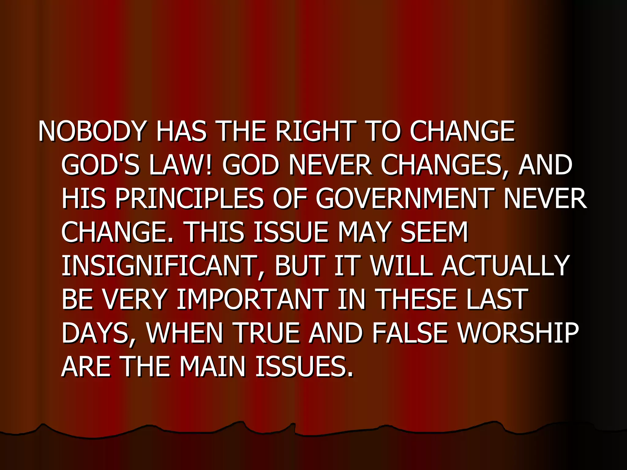 NOBODY HAS THE RIGHT TO CHANGE GOD'S LAW! GOD NEVER CHANGES, AND HIS PRINCIPLES OF GOVERNMENT NEVER CHANGE. THIS ISSUE MAY SEEM INSIGNIFICANT, BUT IT WILL ACTUALLY BE VERY IMPORTANT IN THESE LAST DAYS, WHEN TRUE AND FALSE WORSHIP ARE THE MAIN ISSUES.  