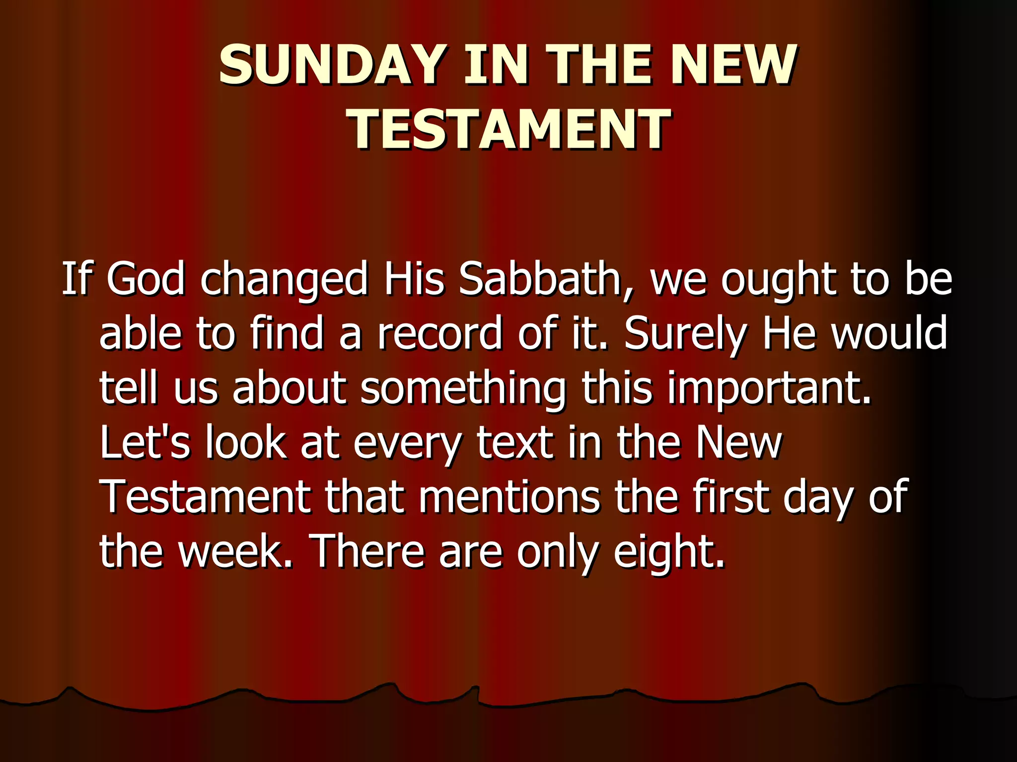 SUNDAY IN THE NEW TESTAMENT If God changed His Sabbath, we ought to be able to find a record of it. Surely He would tell us about something this important. Let's look at every text in the New Testament that mentions the first day of the week. There are only eight.  