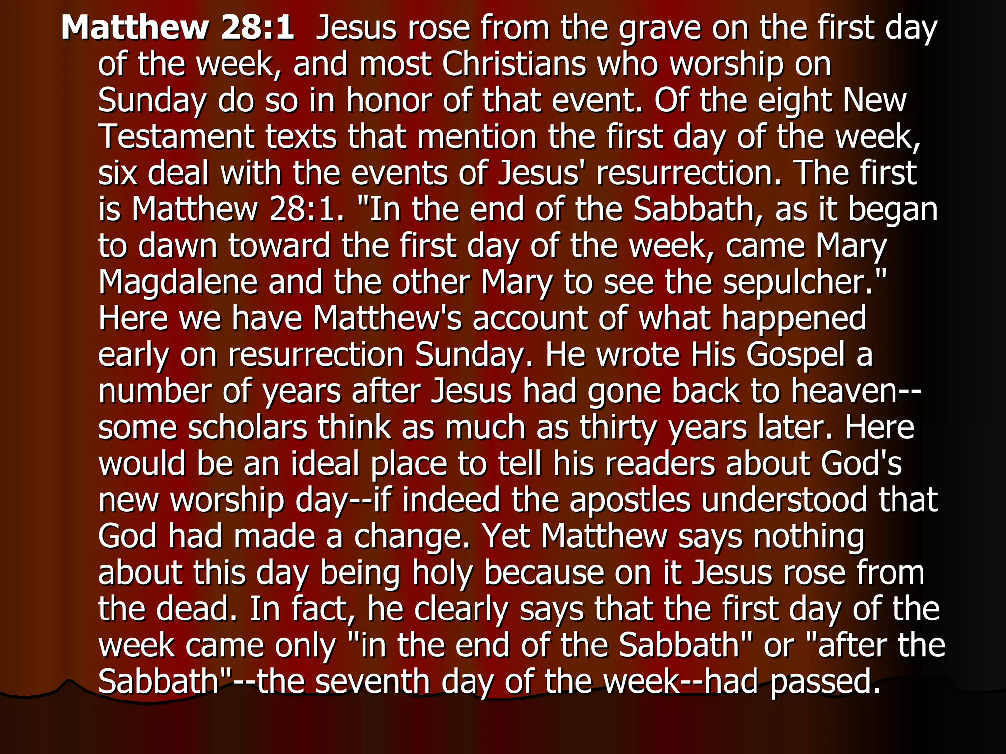 Matthew 28:1   Jesus rose from the grave on the first day of the week, and most Christians who worship on Sunday do so in honor of that event. Of the eight New Testament texts that mention the first day of the week, six deal with the events of Jesus' resurrection. The first is Matthew 28:1. "In the end of the Sabbath, as it began to dawn toward the first day of the week, came Mary Magdalene and the other Mary to see the sepulcher." Here we have Matthew's account of what happened early on resurrection Sunday. He wrote His Gospel a number of years after Jesus had gone back to heaven--some scholars think as much as thirty years later. Here would be an ideal place to tell his readers about God's new worship day--if indeed the apostles understood that God had made a change. Yet Matthew says nothing about this day being holy because on it Jesus rose from the dead. In fact, he clearly says that the first day of the week came only "in the end of the Sabbath" or "after the Sabbath"--the seventh day of the week--had passed.  
