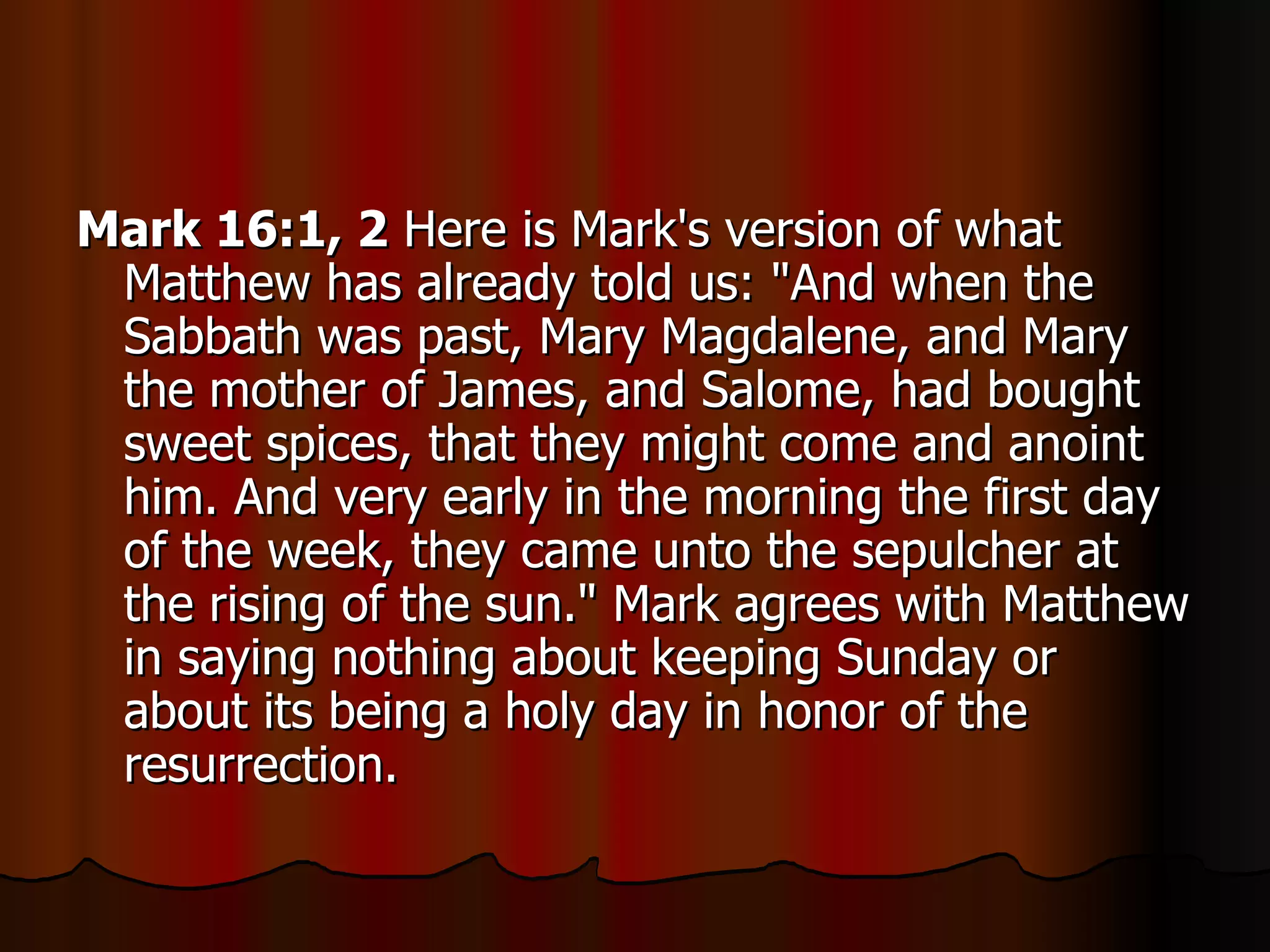 Mark 16:1, 2  Here is Mark's version of what Matthew has already told us: "And when the Sabbath was past, Mary Magdalene, and Mary the mother of James, and Salome, had bought sweet spices, that they might come and anoint him. And very early in the morning the first day of the week, they came unto the sepulcher at the rising of the sun." Mark agrees with Matthew in saying nothing about keeping Sunday or about its being a holy day in honor of the resurrection.  