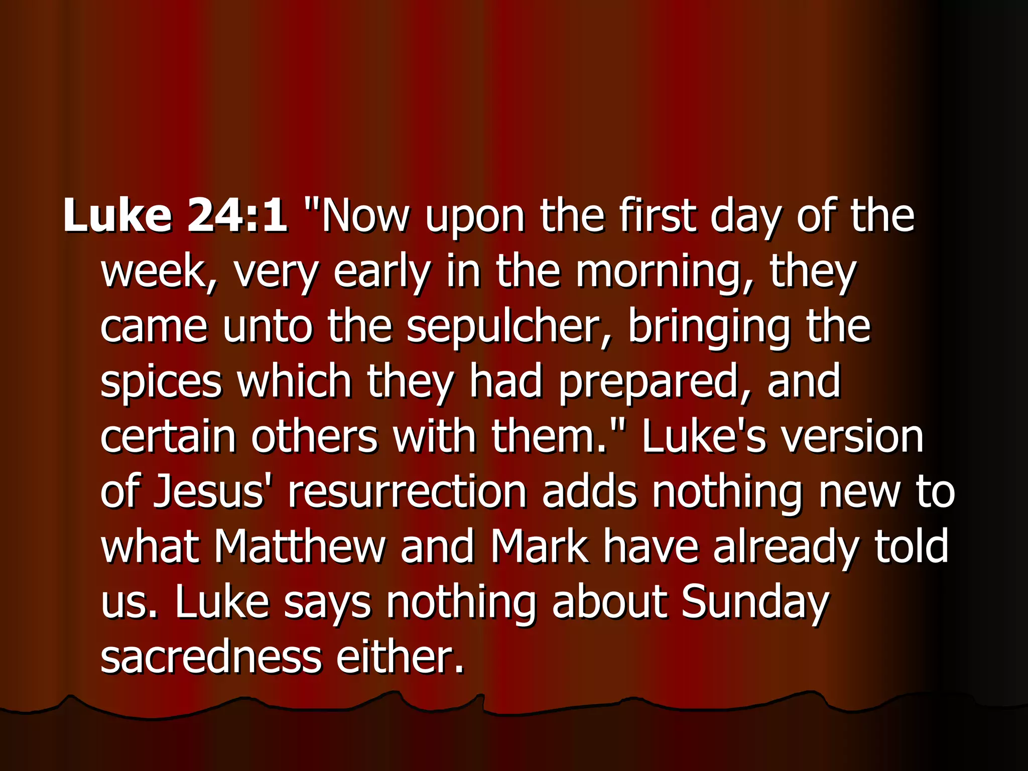 Luke 24:1  "Now upon the first day of the week, very early in the morning, they came unto the sepulcher, bringing the spices which they had prepared, and certain others with them." Luke's version of Jesus' resurrection adds nothing new to what Matthew and Mark have already told us. Luke says nothing about Sunday sacredness either.  