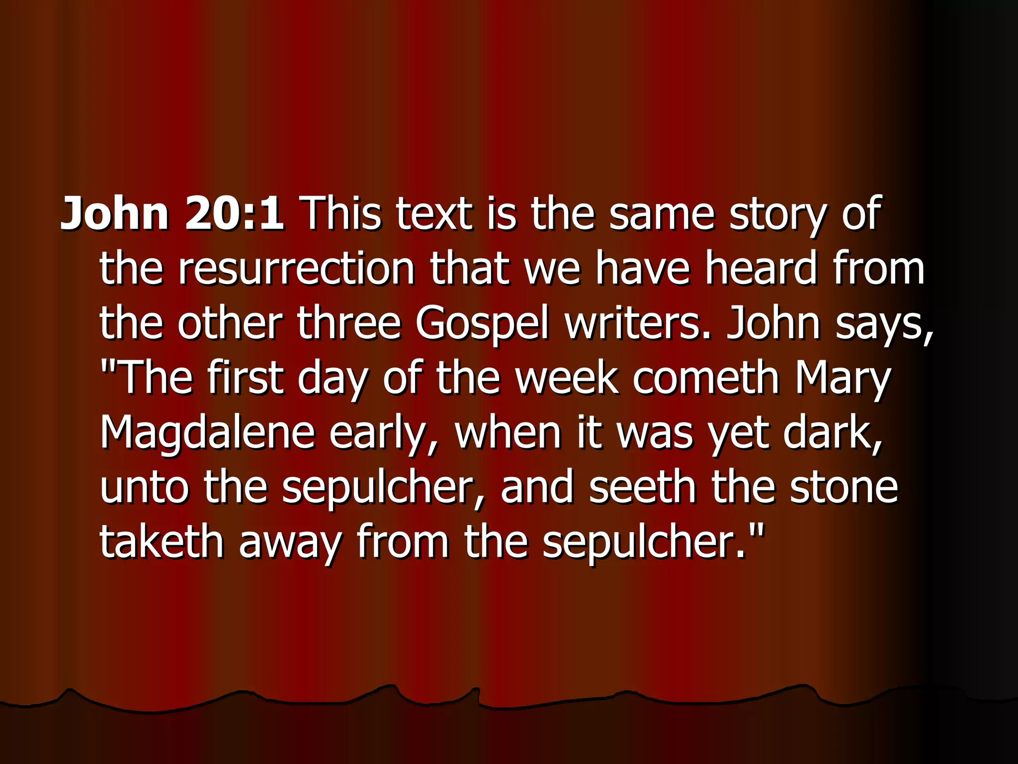 John 20:1  This text is the same story of the resurrection that we have heard from the other three Gospel writers. John says, "The first day of the week cometh Mary Magdalene early, when it was yet dark, unto the sepulcher, and seeth the stone taketh away from the sepulcher."  
