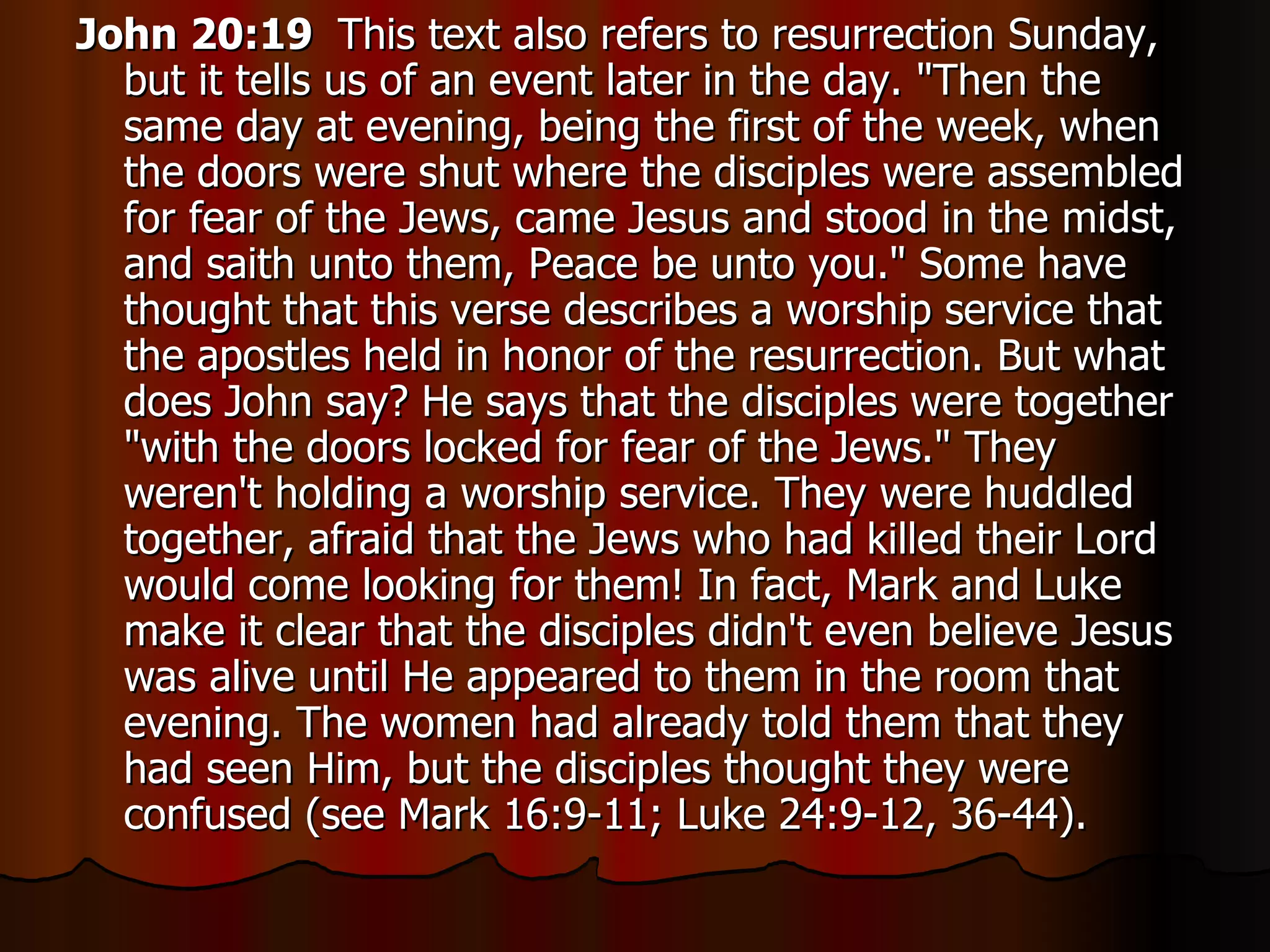 John 20:19  This text also refers to resurrection Sunday, but it tells us of an event later in the day. "Then the same day at evening, being the first of the week, when the doors were shut where the disciples were assembled for fear of the Jews, came Jesus and stood in the midst, and saith unto them, Peace be unto you." Some have thought that this verse describes a worship service that the apostles held in honor of the resurrection. But what does John say? He says that the disciples were together "with the doors locked for fear of the Jews." They weren't holding a worship service. They were huddled together, afraid that the Jews who had killed their Lord would come looking for them! In fact, Mark and Luke make it clear that the disciples didn't even believe Jesus was alive until He appeared to them in the room that evening. The women had already told them that they had seen Him, but the disciples thought they were confused (see Mark 16:9-11; Luke 24:9-12, 36-44).  