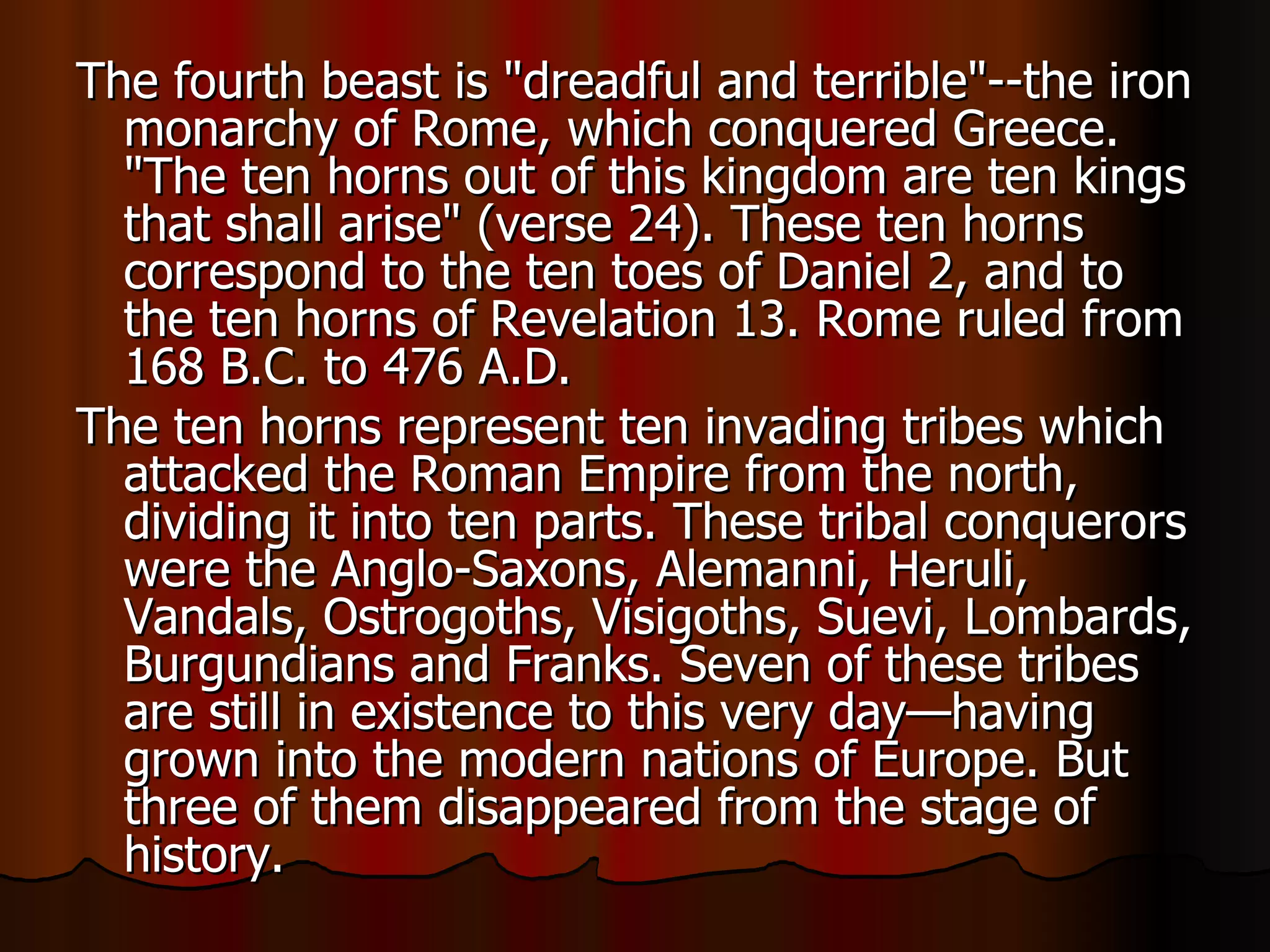 The fourth beast is "dreadful and terrible"--the iron monarchy of Rome, which conquered Greece. "The ten horns out of this kingdom are ten kings that shall arise" (verse 24). These ten horns correspond to the ten toes of Daniel 2, and to the ten horns of Revelation 13. Rome ruled from 168 B.C. to 476 A.D.  The ten horns represent ten invading tribes which attacked the Roman Empire from the north, dividing it into ten parts. These tribal conquerors were the Anglo-Saxons, Alemanni, Heruli, Vandals, Ostrogoths, Visigoths, Suevi, Lombards, Burgundians and Franks. Seven of these tribes are still in existence to this very day—having grown into the modern nations of Europe. But three of them disappeared from the stage of history.  