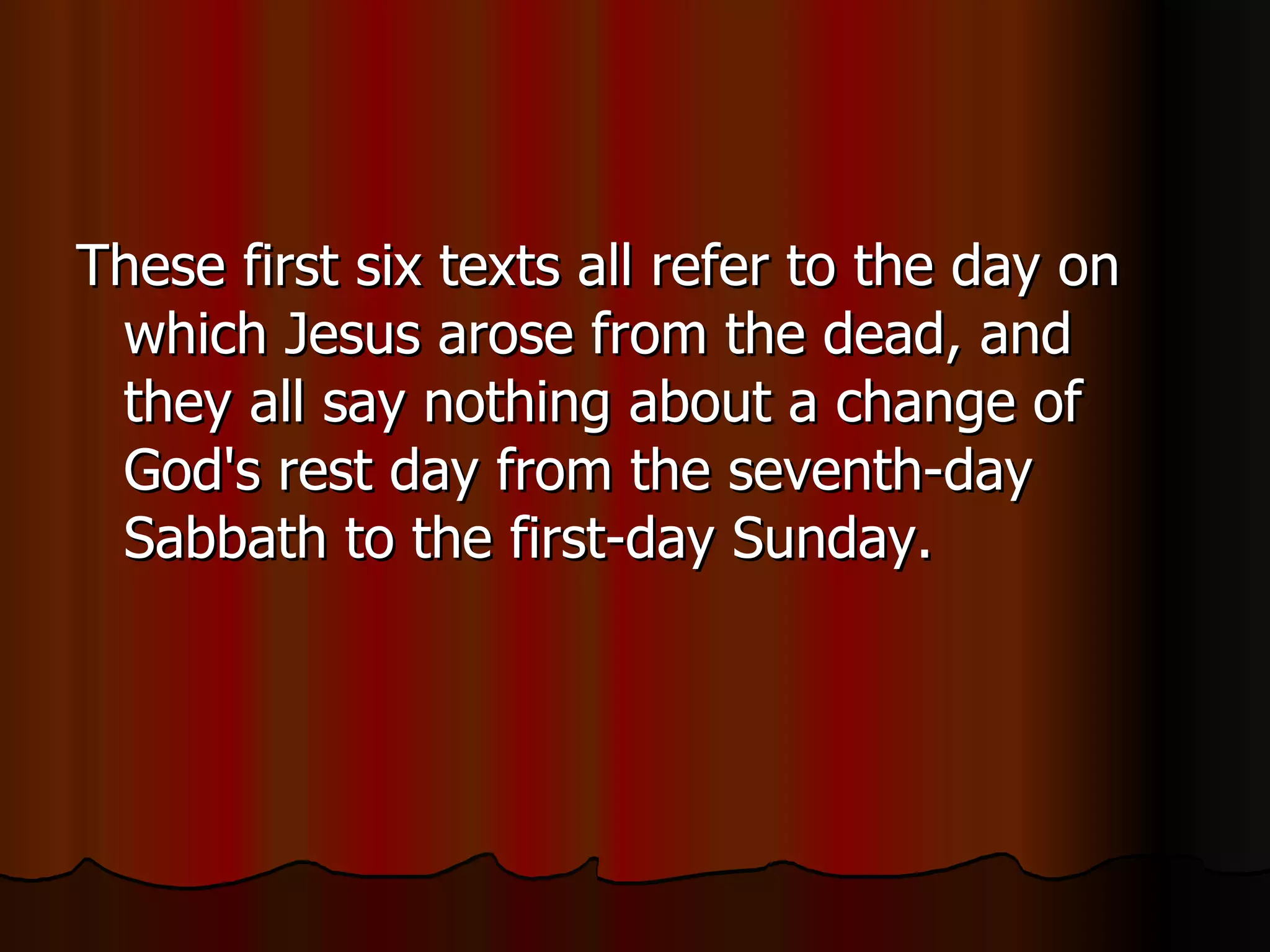 These first six texts all refer to the day on which Jesus arose from the dead, and they all say nothing about a change of God's rest day from the seventh-day Sabbath to the first-day Sunday.  