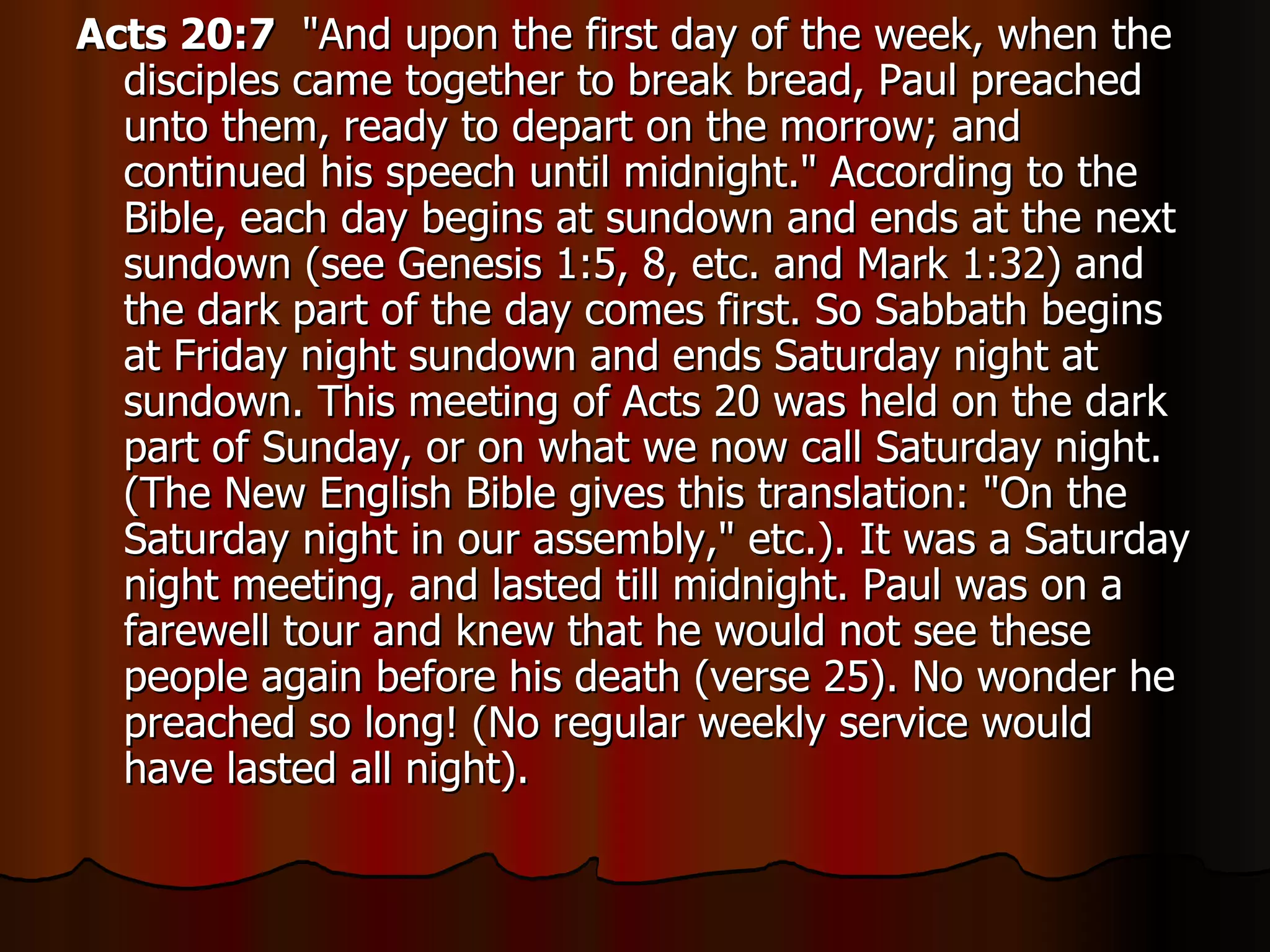 Acts 20:7   "And upon the first day of the week, when the disciples came together to break bread, Paul preached unto them, ready to depart on the morrow; and continued his speech until midnight." According to the Bible, each day begins at sundown and ends at the next sundown (see Genesis 1:5, 8, etc. and Mark 1:32) and the dark part of the day comes first. So Sabbath begins at Friday night sundown and ends Saturday night at sundown. This meeting of Acts 20 was held on the dark part of Sunday, or on what we now call Saturday night. (The New English Bible gives this translation: "On the Saturday night in our assembly," etc.). It was a Saturday night meeting, and lasted till midnight. Paul was on a farewell tour and knew that he would not see these people again before his death (verse 25). No wonder he preached so long! (No regular weekly service would have lasted all night).  