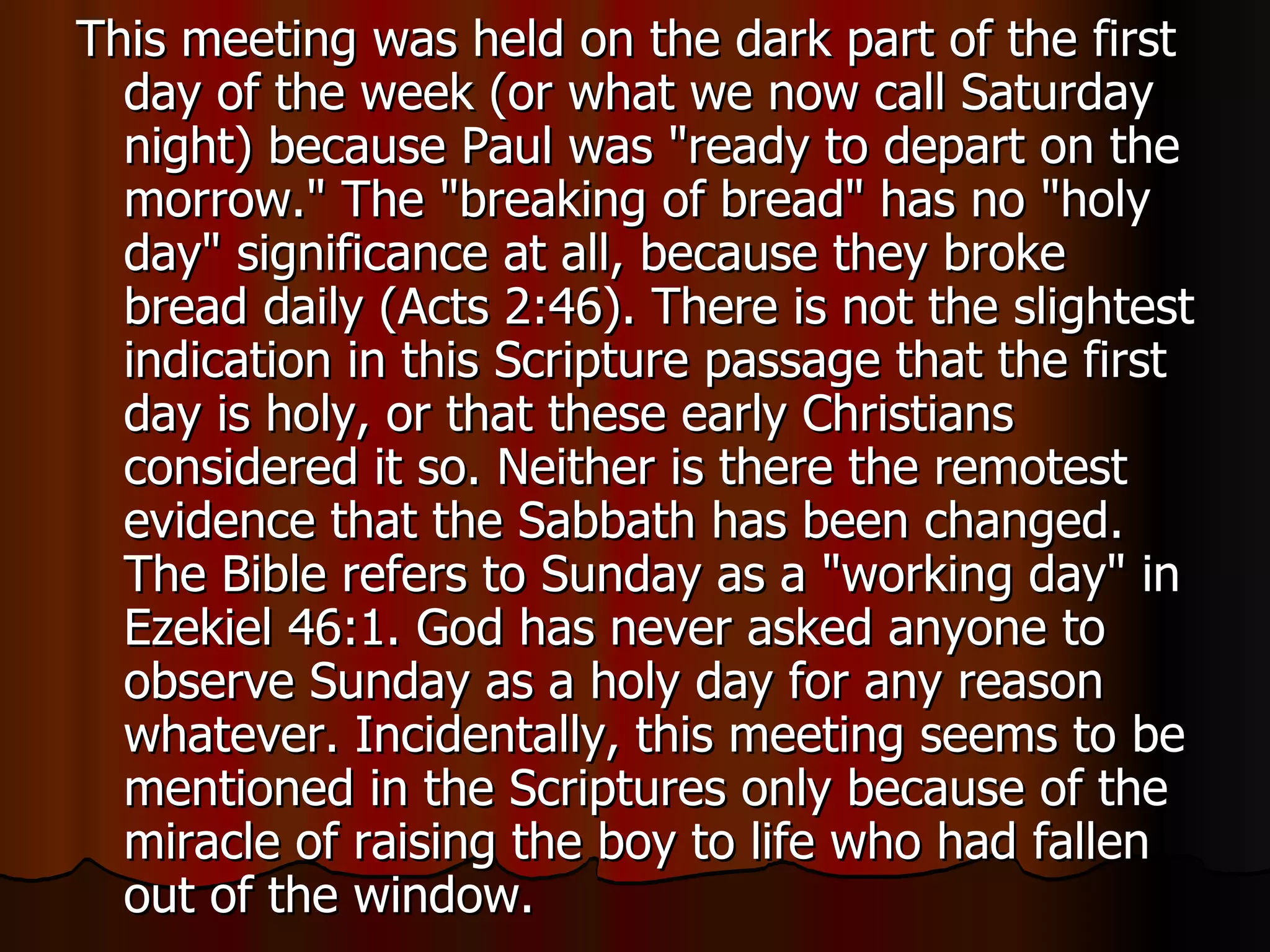This meeting was held on the dark part of the first day of the week (or what we now call Saturday night) because Paul was "ready to depart on the morrow." The "breaking of bread" has no "holy day" significance at all, because they broke bread daily (Acts 2:46). There is not the slightest indication in this Scripture passage that the first day is holy, or that these early Christians considered it so. Neither is there the remotest evidence that the Sabbath has been changed. The Bible refers to Sunday as a "working day" in Ezekiel 46:1. God has never asked anyone to observe Sunday as a holy day for any reason whatever. Incidentally, this meeting seems to be mentioned in the Scriptures only because of the miracle of raising the boy to life who had fallen out of the window.  