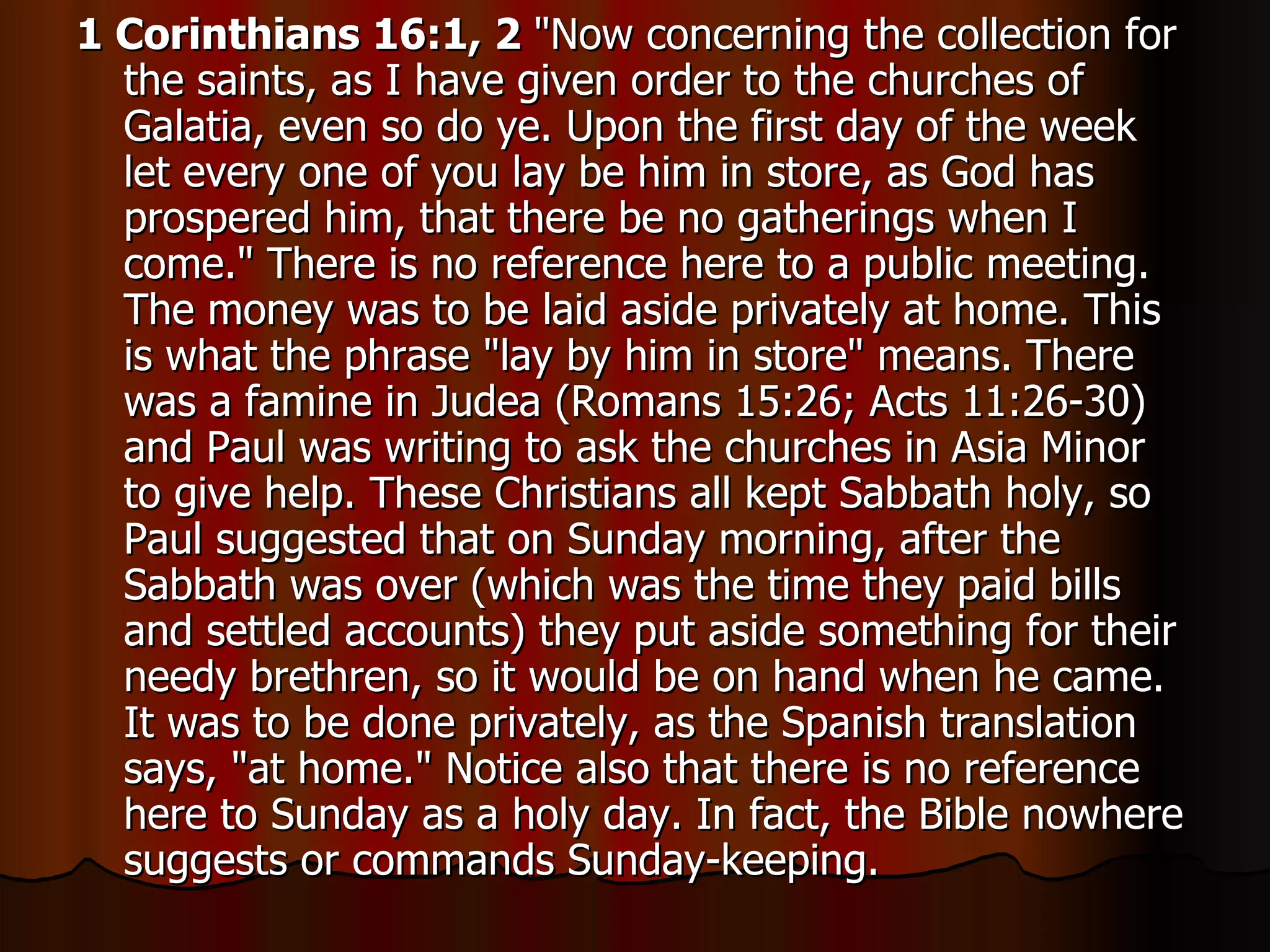1 Corinthians 16:1, 2  "Now concerning the collection for the saints, as I have given order to the churches of Galatia, even so do ye. Upon the first day of the week let every one of you lay be him in store, as God has prospered him, that there be no gatherings when I come." There is no reference here to a public meeting. The money was to be laid aside privately at home. This is what the phrase "lay by him in store" means. There was a famine in Judea (Romans 15:26; Acts 11:26-30) and Paul was writing to ask the churches in Asia Minor to give help. These Christians all kept Sabbath holy, so Paul suggested that on Sunday morning, after the Sabbath was over (which was the time they paid bills and settled accounts) they put aside something for their needy brethren, so it would be on hand when he came. It was to be done privately, as the Spanish translation says, "at home." Notice also that there is no reference here to Sunday as a holy day. In fact, the Bible nowhere suggests or commands Sunday-keeping.  