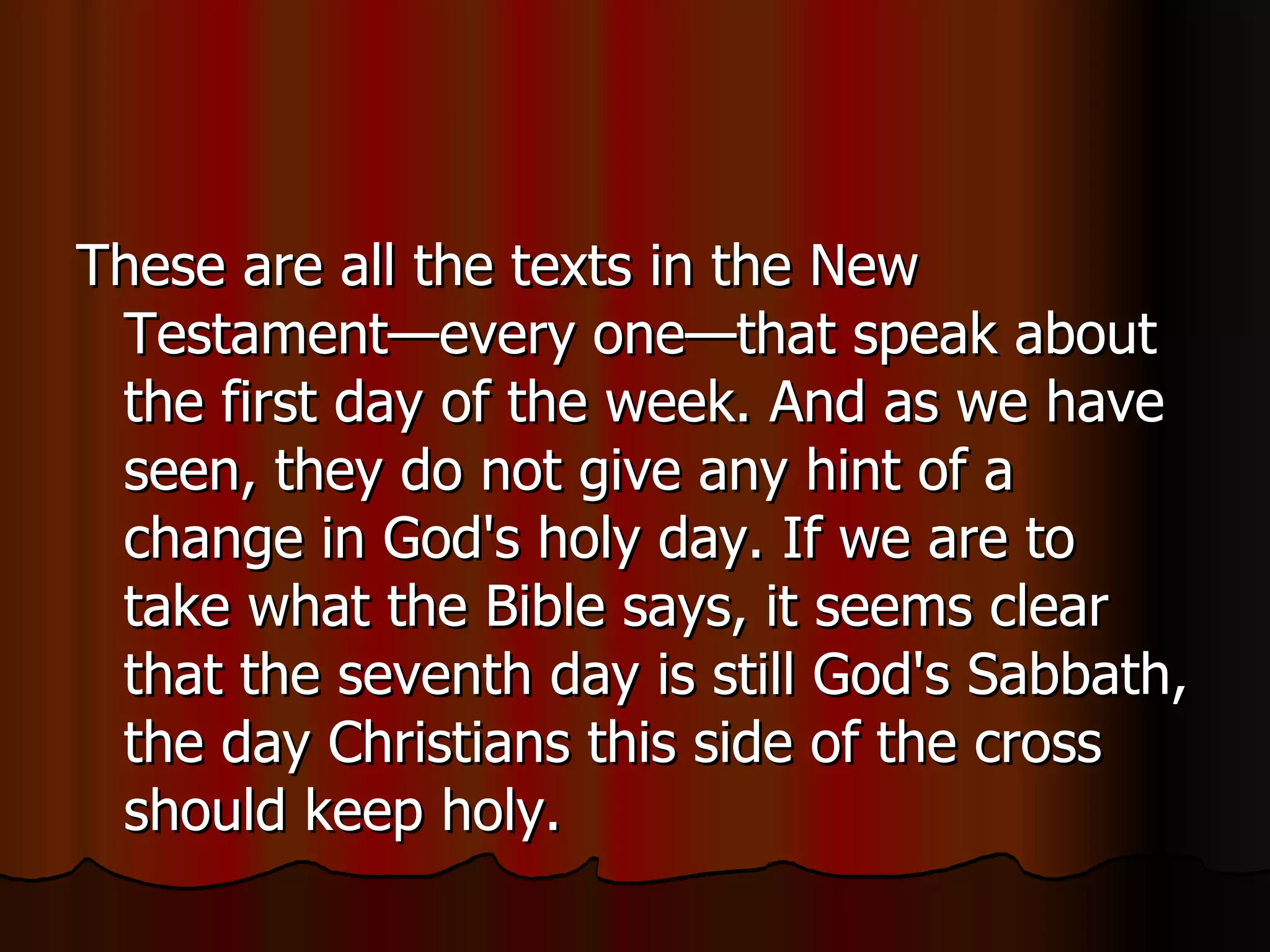 These are all the texts in the New Testament—every one—that speak about the first day of the week. And as we have seen, they do not give any hint of a change in God's holy day. If we are to take what the Bible says, it seems clear that the seventh day is still God's Sabbath, the day Christians this side of the cross should keep holy.  