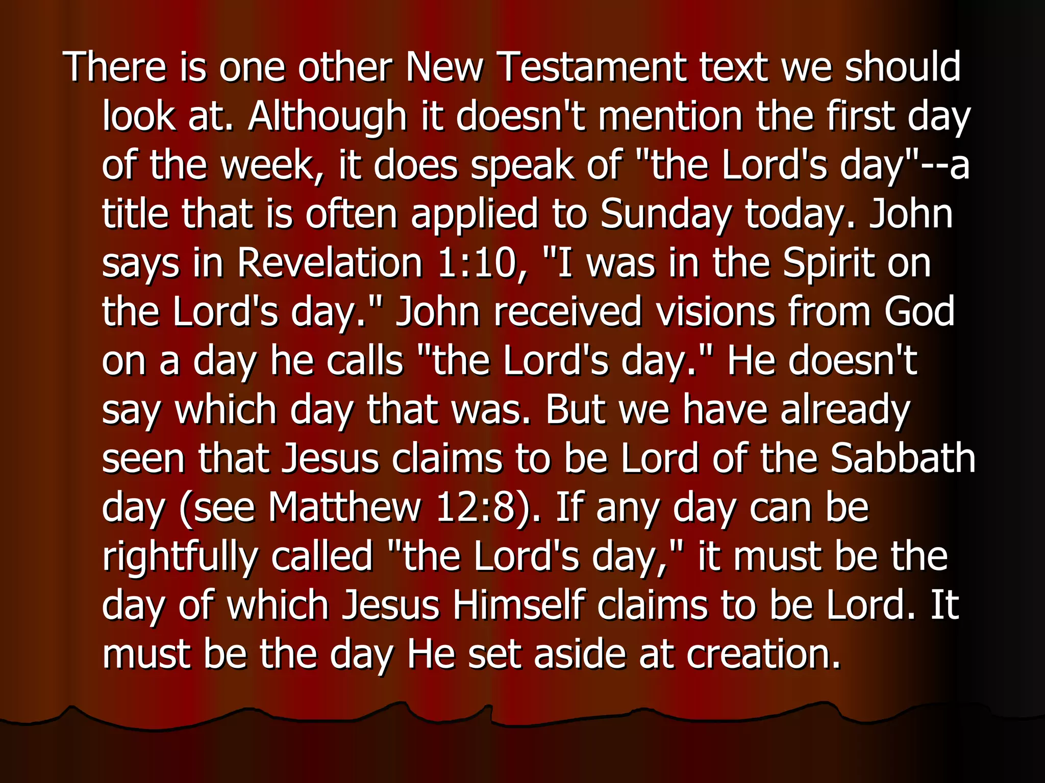 There is one other New Testament text we should look at. Although it doesn't mention the first day of the week, it does speak of "the Lord's day"--a title that is often applied to Sunday today. John says in Revelation 1:10, "I was in the Spirit on the Lord's day." John received visions from God on a day he calls "the Lord's day." He doesn't say which day that was. But we have already seen that Jesus claims to be Lord of the Sabbath day (see Matthew 12:8). If any day can be rightfully called "the Lord's day," it must be the day of which Jesus Himself claims to be Lord. It must be the day He set aside at creation.  