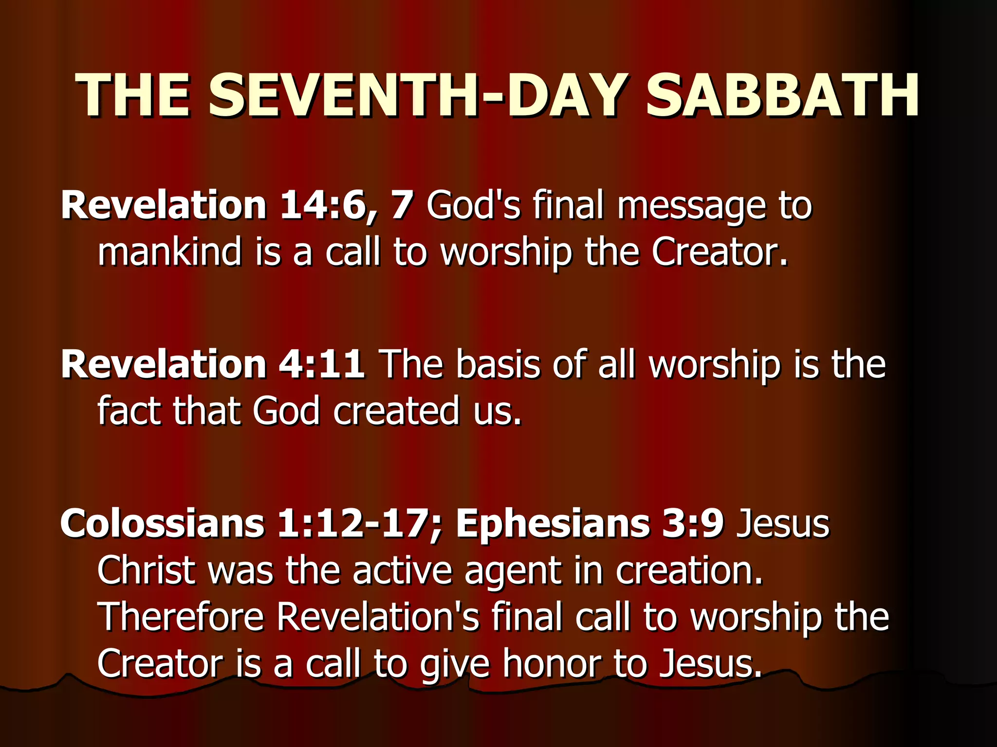 THE SEVENTH-DAY SABBATH Revelation 14:6, 7  God's final message to mankind is a call to worship the Creator.  Revelation 4:11  The basis of all worship is the fact that God created us.  Colossians 1:12-17; Ephesians 3:9  Jesus Christ was the active agent in creation. Therefore Revelation's final call to worship the Creator is a call to give honor to Jesus.  