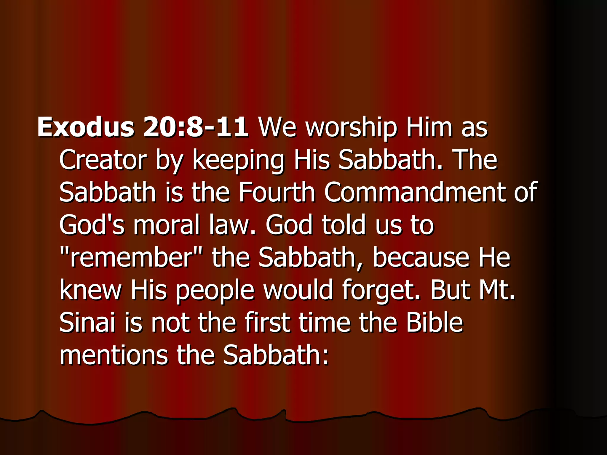 Exodus 20:8-11  We worship Him as Creator by keeping His Sabbath. The Sabbath is the Fourth Commandment of God's moral law. God told us to "remember" the Sabbath, because He knew His people would forget. But Mt. Sinai is not the first time the Bible mentions the Sabbath:  