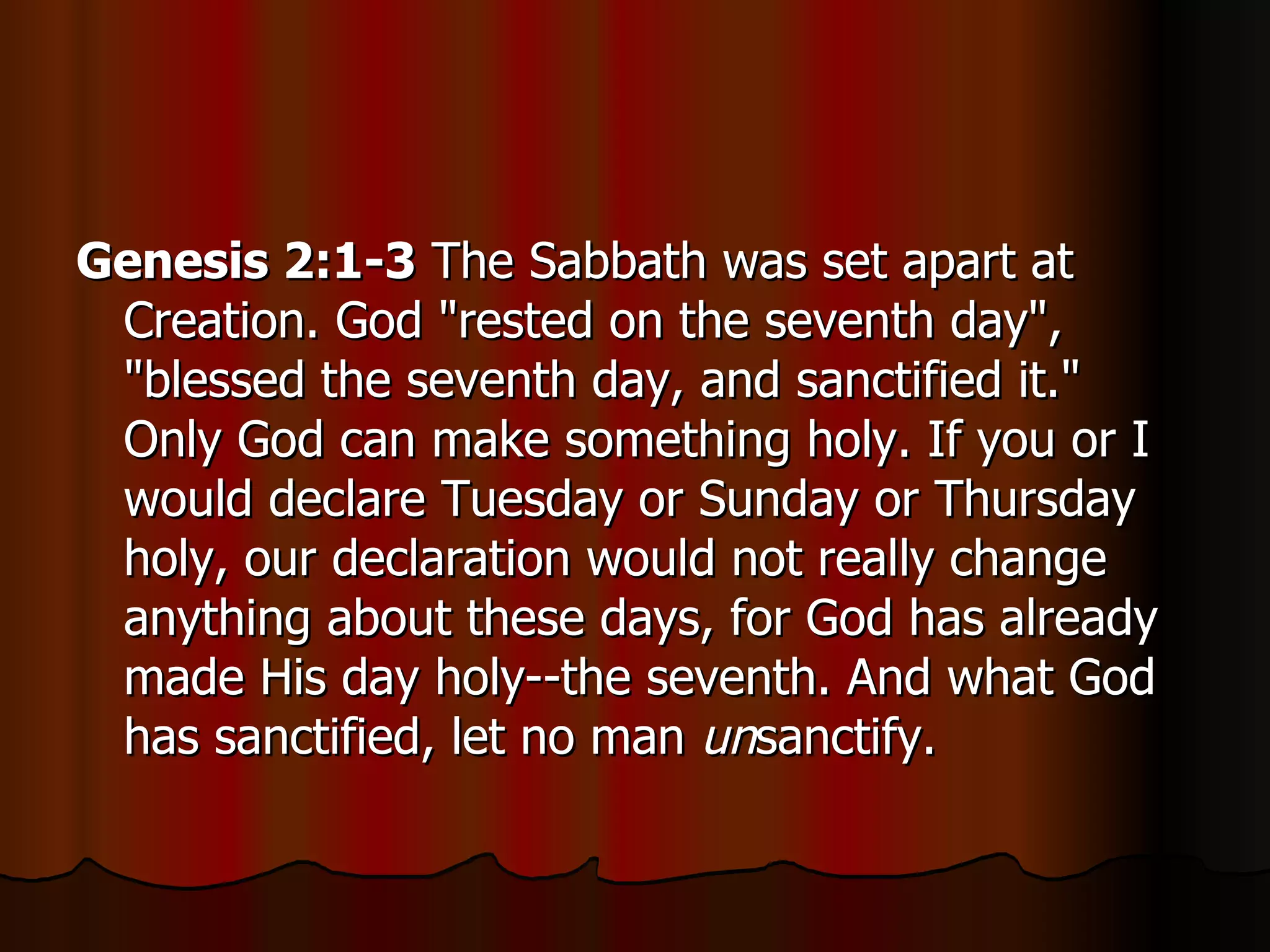 Genesis 2:1-3  The Sabbath was set apart at Creation. God "rested on the seventh day", "blessed the seventh day, and sanctified it." Only God can make something holy. If you or I would declare Tuesday or Sunday or Thursday holy, our declaration would not really change anything about these days, for God has already made His day holy--the seventh. And what God has sanctified, let no man  un sanctify.  