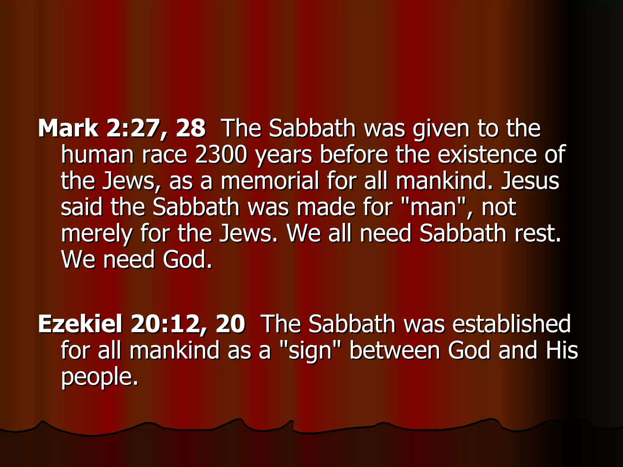 Mark 2:27, 28   The Sabbath was given to the human race 2300 years before the existence of the Jews, as a memorial for all mankind. Jesus said the Sabbath was made for "man", not merely for the Jews. We all need Sabbath rest. We need God.  Ezekiel 20:12, 20   The Sabbath was established for all mankind as a "sign" between God and His people.  