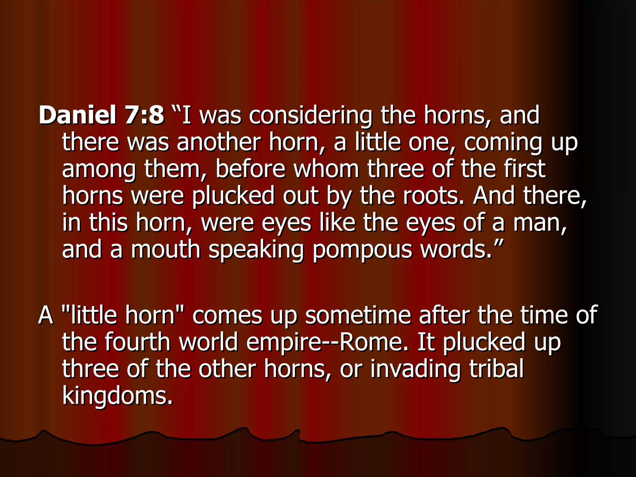 Daniel 7:8  “I was considering the horns, and there was another horn, a little one, coming up among them, before whom three of the first horns were plucked out by the roots. And there, in this horn, were eyes like the eyes of a man, and a mouth speaking pompous words.” A "little horn" comes up sometime after the time of the fourth world empire--Rome. It plucked up three of the other horns, or invading tribal kingdoms.  