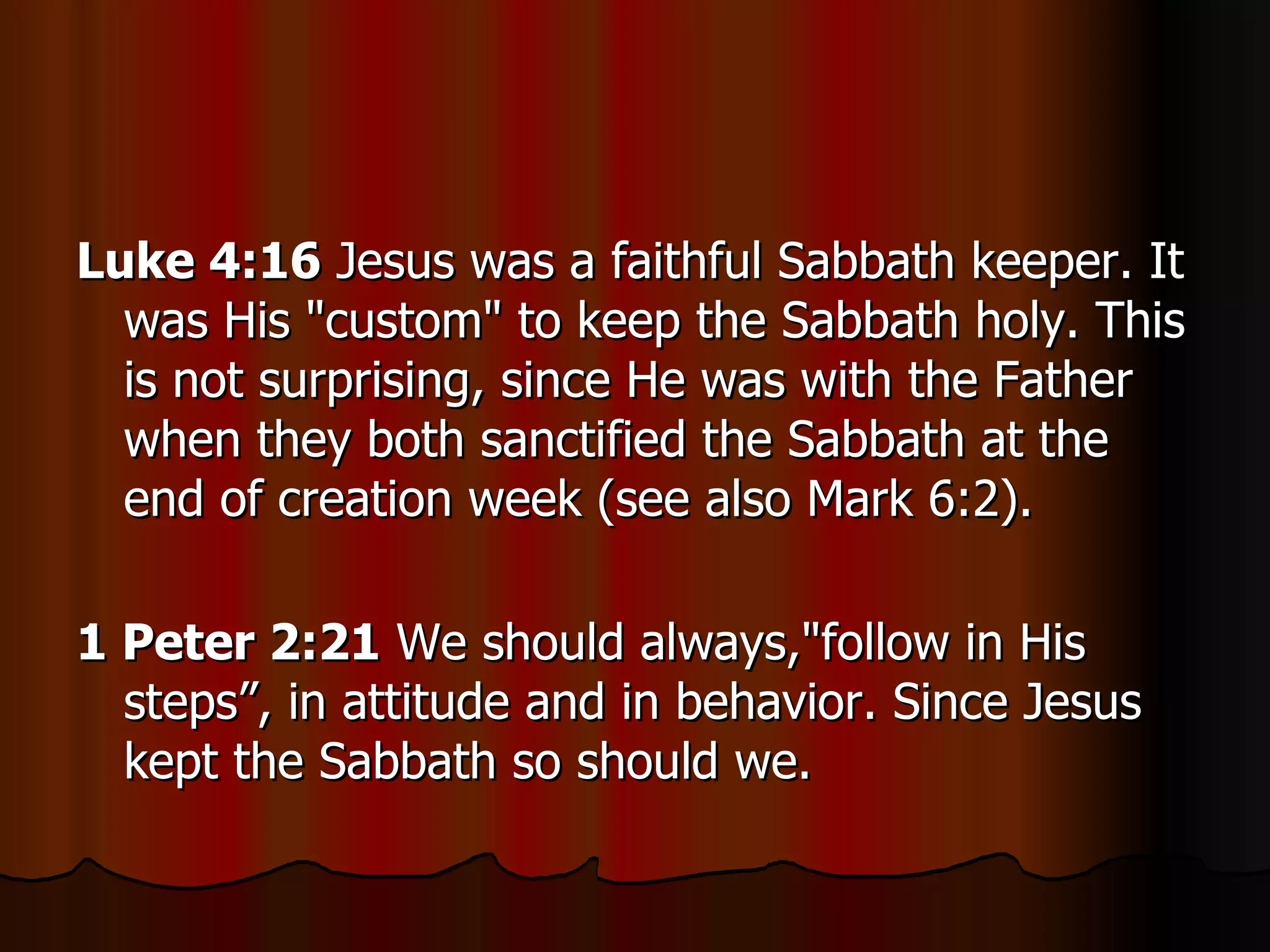 Luke 4:16  Jesus was a faithful Sabbath keeper. It was His "custom" to keep the Sabbath holy. This is not surprising, since He was with the Father when they both sanctified the Sabbath at the end of creation week (see also Mark 6:2).  1 Peter 2:21  We should always,"follow in His steps”, in attitude and in behavior. Since Jesus kept the Sabbath so should we.  