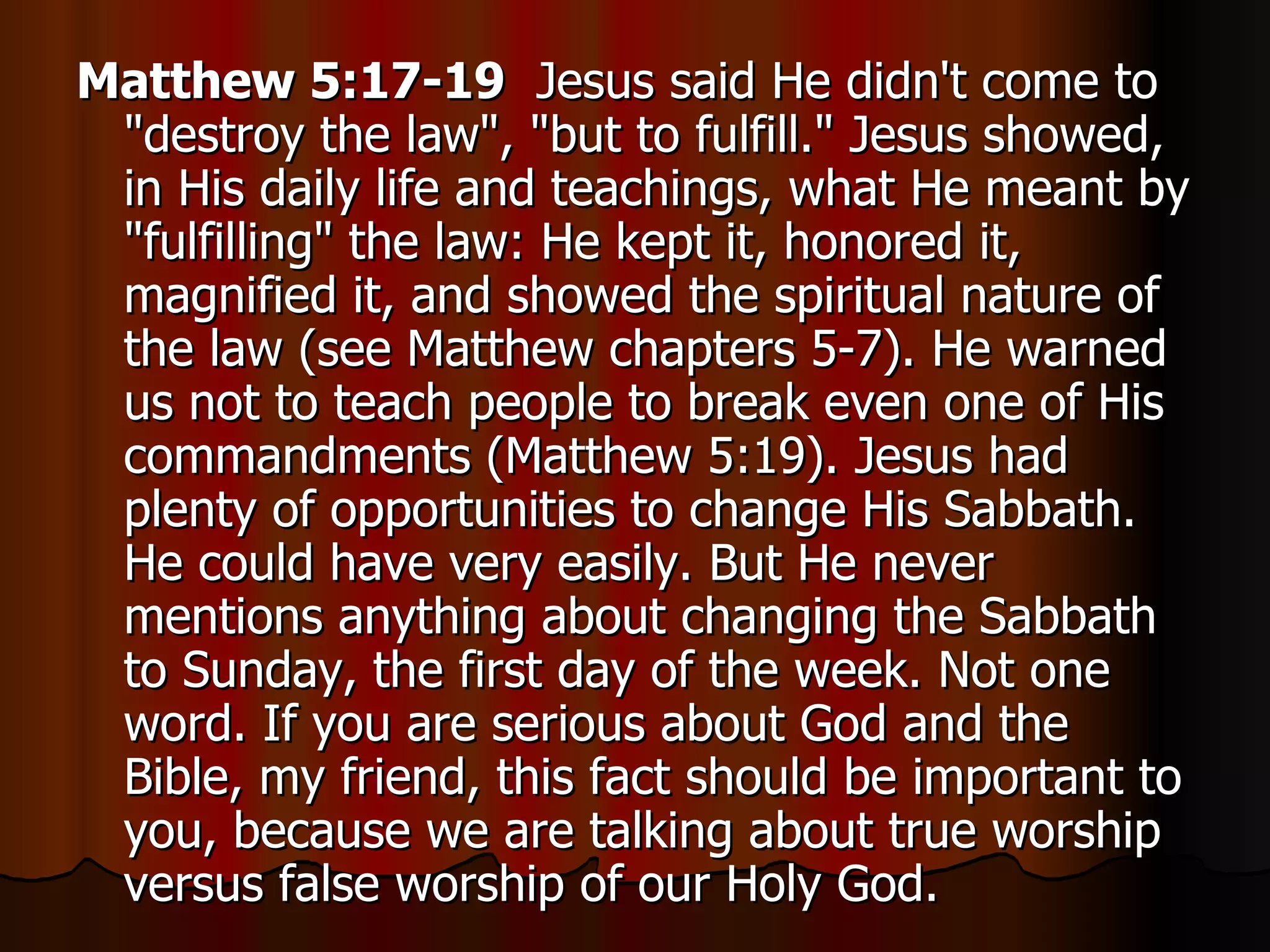 Matthew 5:17-19   Jesus said He didn't come to "destroy the law", "but to fulfill." Jesus showed, in His daily life and teachings, what He meant by "fulfilling" the law: He kept it, honored it, magnified it, and showed the spiritual nature of the law (see Matthew chapters 5-7). He warned us not to teach people to break even one of His commandments (Matthew 5:19). Jesus had plenty of opportunities to change His Sabbath. He could have very easily. But He never mentions anything about changing the Sabbath to Sunday, the first day of the week. Not one word. If you are serious about God and the Bible, my friend, this fact should be important to you, because we are talking about true worship versus false worship of our Holy God.  