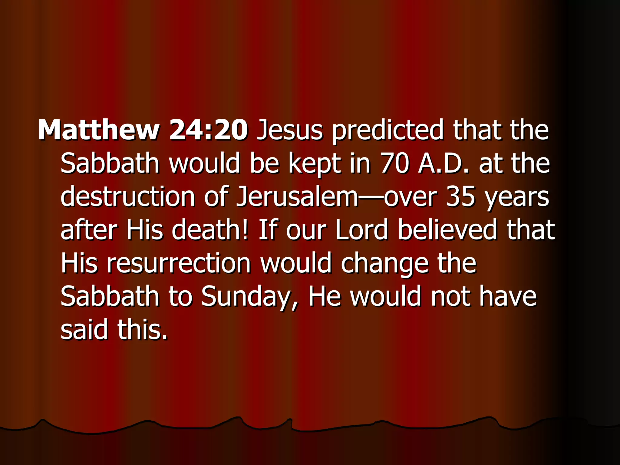 Matthew 24:20  Jesus predicted that the Sabbath would be kept in 70 A.D. at the destruction of Jerusalem—over 35 years after His death! If our Lord believed that His resurrection would change the Sabbath to Sunday, He would not have said this.  