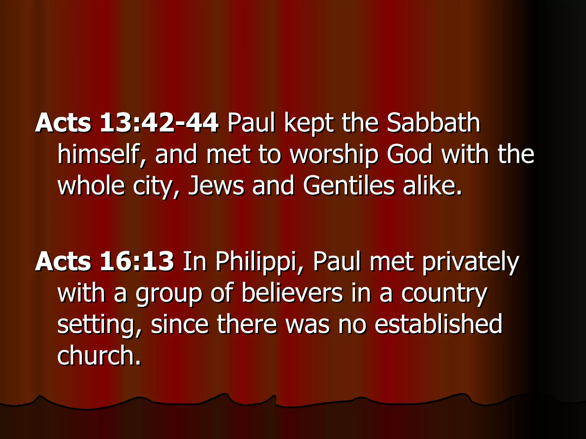 Acts 13:42-44  Paul kept the Sabbath himself, and met to worship God with the whole city, Jews and Gentiles alike.  Acts 16:13  In Philippi, Paul met privately with a group of believers in a country setting, since there was no established church.  