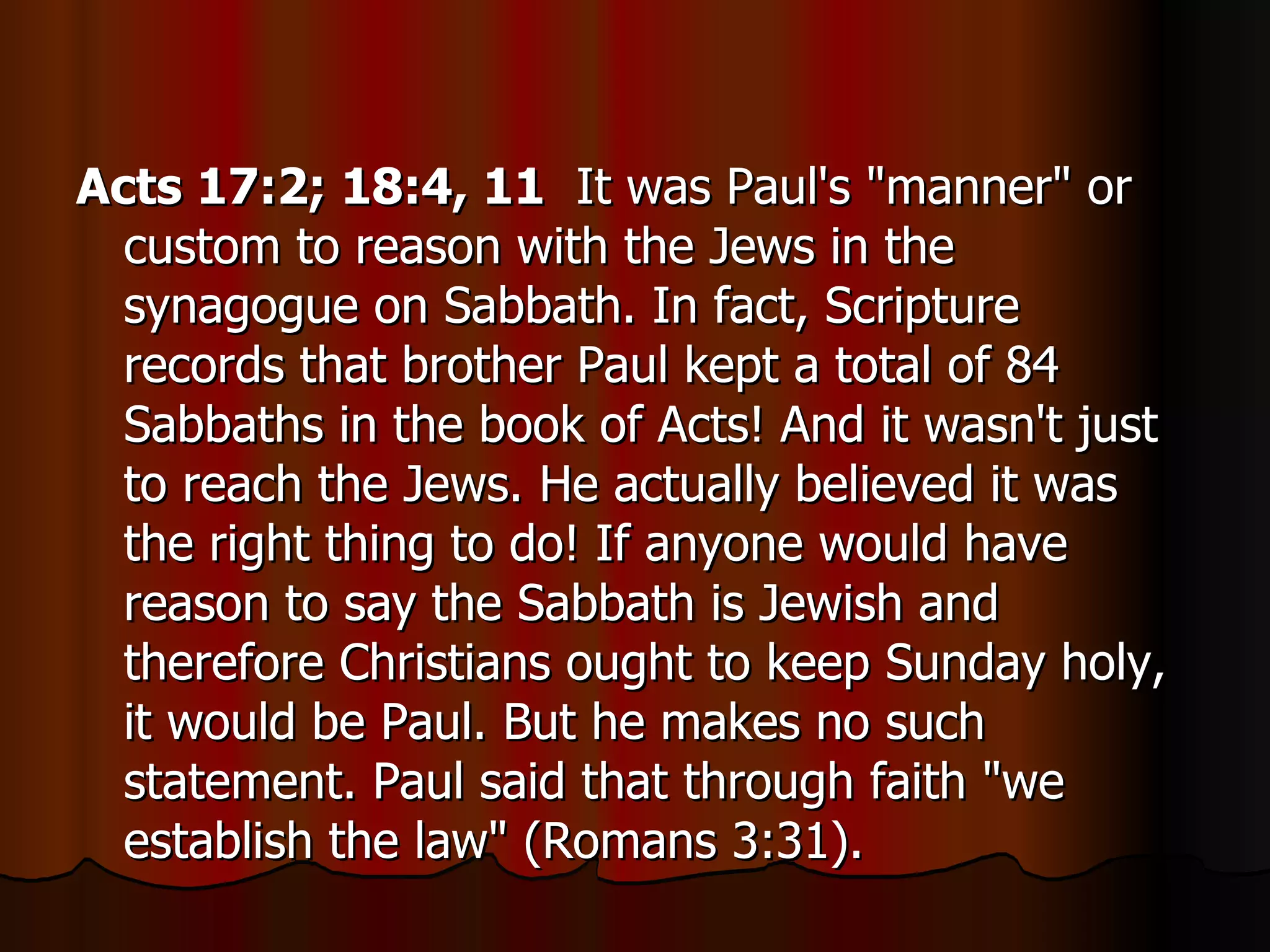 Acts 17:2; 18:4, 11   It was Paul's "manner" or custom to reason with the Jews in the synagogue on Sabbath. In fact, Scripture records that brother Paul kept a total of 84 Sabbaths in the book of Acts! And it wasn't just to reach the Jews. He actually believed it was the right thing to do! If anyone would have reason to say the Sabbath is Jewish and therefore Christians ought to keep Sunday holy, it would be Paul. But he makes no such statement. Paul said that through faith "we establish the law" (Romans 3:31).  