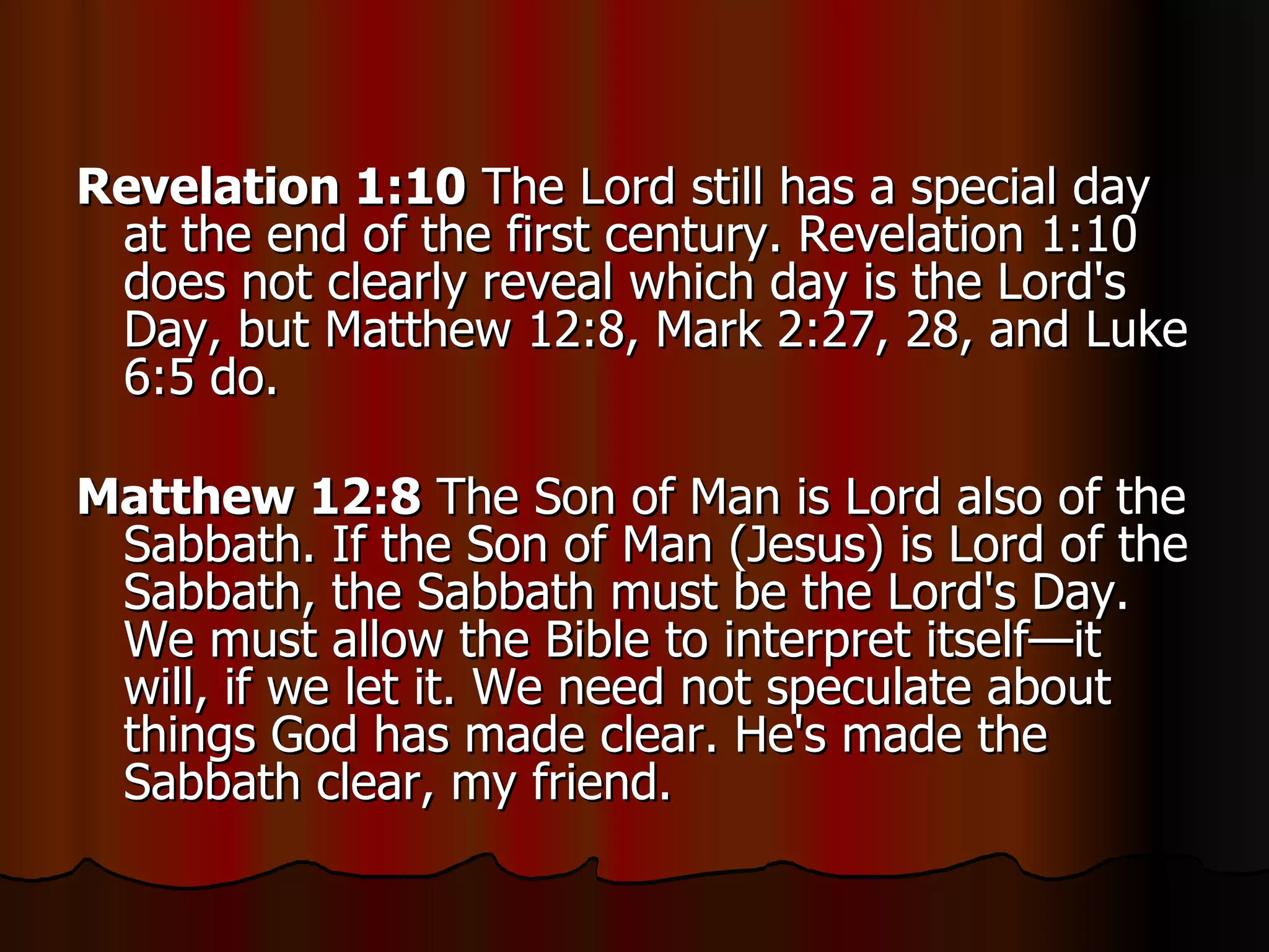 Revelation 1:10  The Lord still has a special day at the end of the first century. Revelation 1:10 does not clearly reveal which day is the Lord's Day, but Matthew 12:8, Mark 2:27, 28, and Luke 6:5 do.  Matthew 12:8  The Son of Man is Lord also of the Sabbath. If the Son of Man (Jesus) is Lord of the Sabbath, the Sabbath must be the Lord's Day. We must allow the Bible to interpret itself—it will, if we let it. We need not speculate about things God has made clear. He's made the Sabbath clear, my friend.  