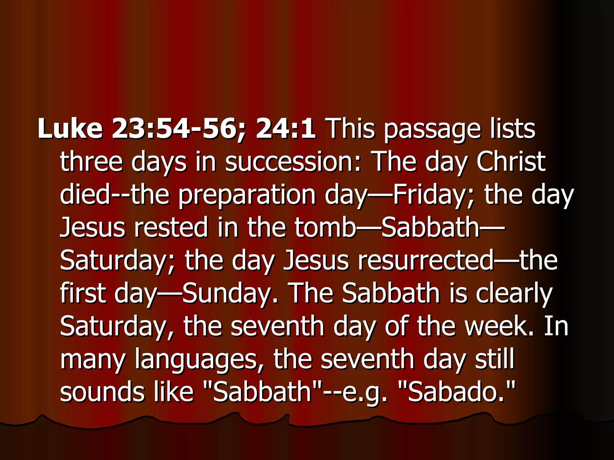 Luke 23:54-56; 24:1  This passage lists three days in succession: The day Christ died--the preparation day—Friday; the day Jesus rested in the tomb—Sabbath—Saturday; the day Jesus resurrected—the first day—Sunday. The Sabbath is clearly Saturday, the seventh day of the week. In many languages, the seventh day still sounds like "Sabbath"--e.g. "Sabado."  