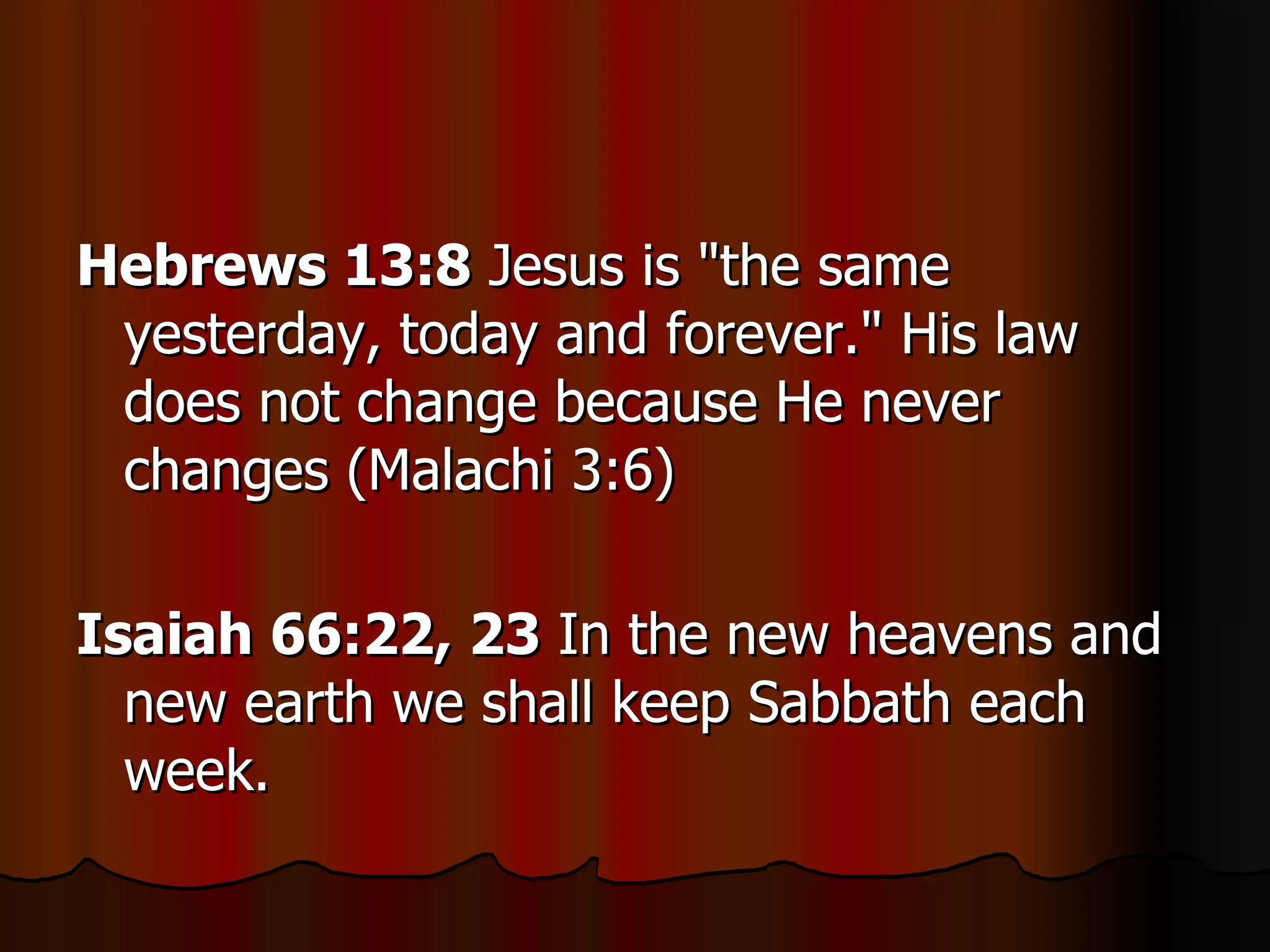 Hebrews 13:8  Jesus is "the same yesterday, today and forever." His law does not change because He never changes (Malachi 3:6)  Isaiah 66:22, 23  In the new heavens and new earth we shall keep Sabbath each week.  