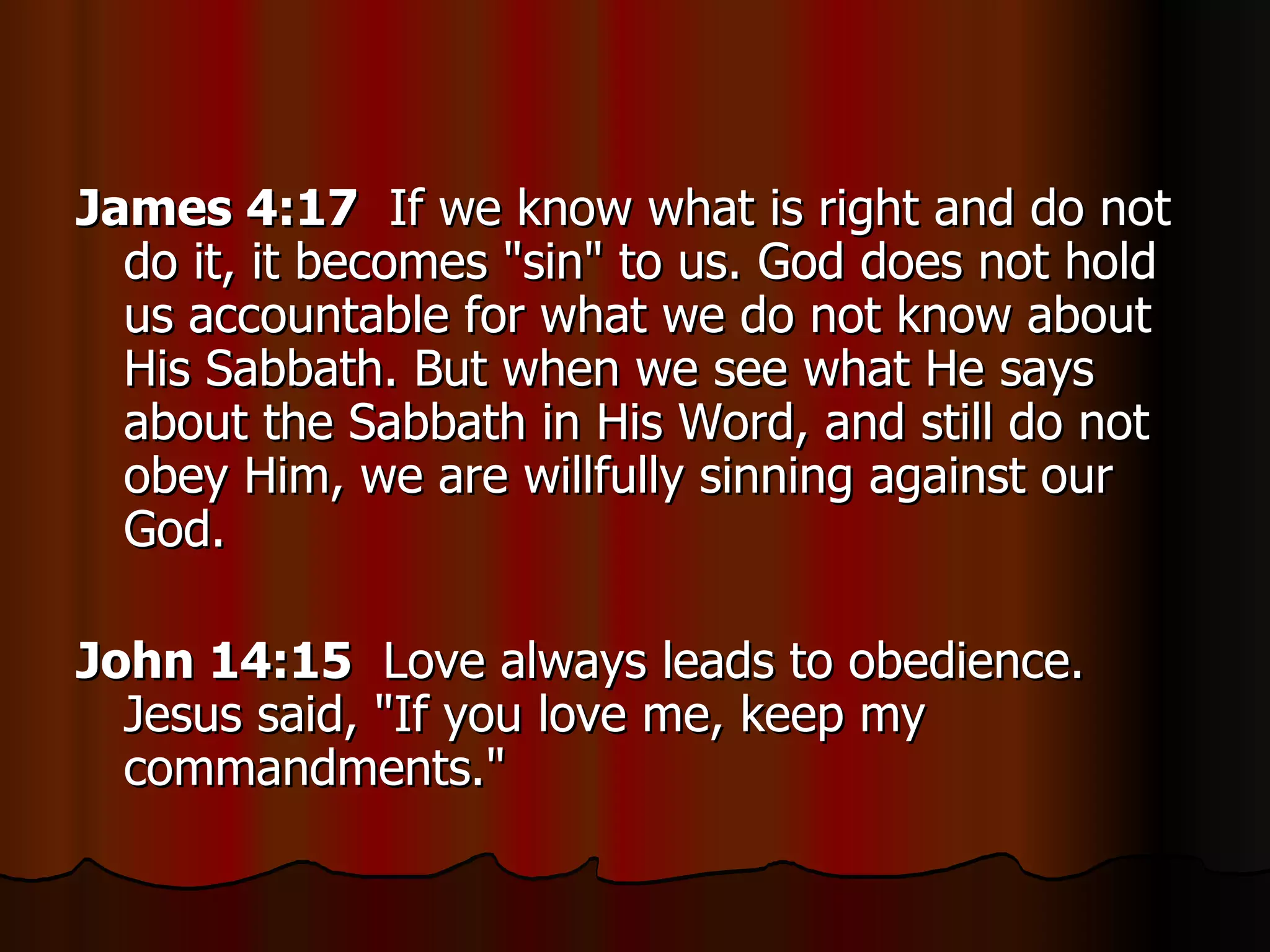 James 4:17   If we know what is right and do not do it, it becomes "sin" to us. God does not hold us accountable for what we do not know about His Sabbath. But when we see what He says about the Sabbath in His Word, and still do not obey Him, we are willfully sinning against our God.  John 14:15   Love always leads to obedience. Jesus said, "If you love me, keep my commandments."  