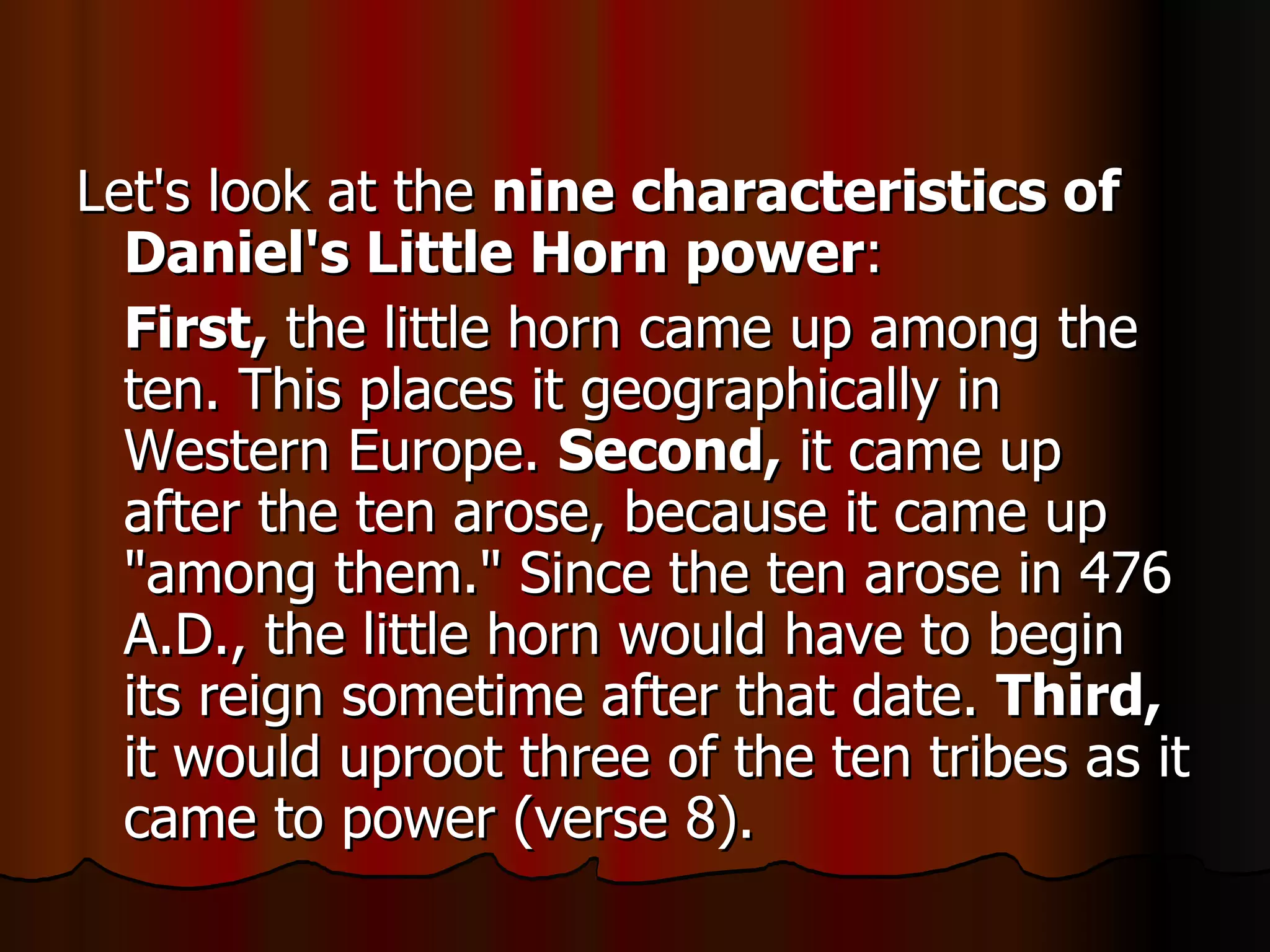Let's look at the  nine characteristics of Daniel's Little Horn power :  First,  the little horn came up among the ten. This places it geographically in Western Europe.  Second,  it came up after the ten arose, because it came up "among them." Since the ten arose in 476 A.D., the little horn would have to begin its reign sometime after that date.  Third,  it would uproot three of the ten tribes as it came to power (verse 8).  