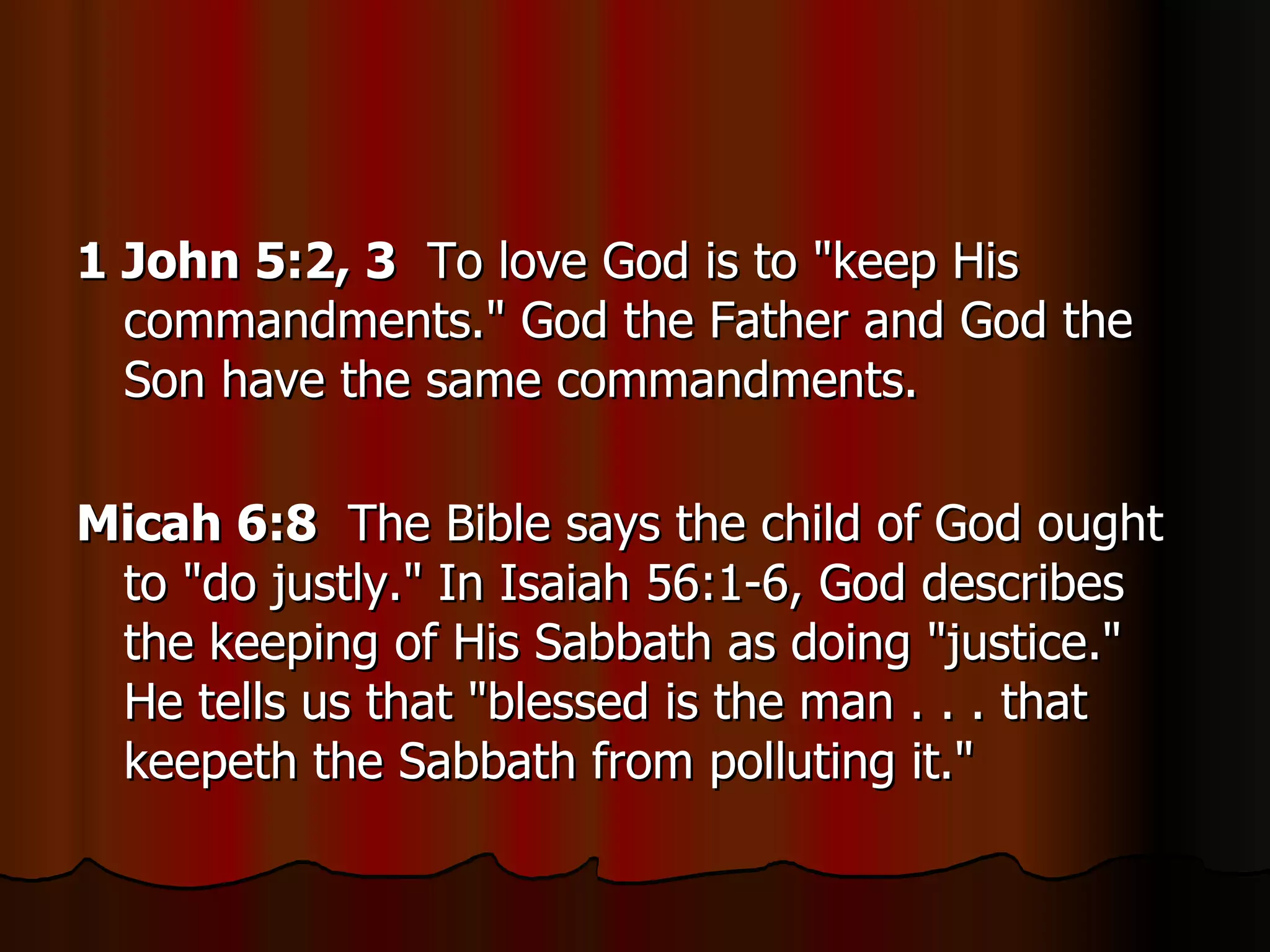 1 John 5:2, 3   To love God is to "keep His commandments." God the Father and God the Son have the same commandments.  Micah 6:8   The Bible says the child of God ought to "do justly." In Isaiah 56:1-6, God describes the keeping of His Sabbath as doing "justice." He tells us that "blessed is the man . . . that keepeth the Sabbath from polluting it."  