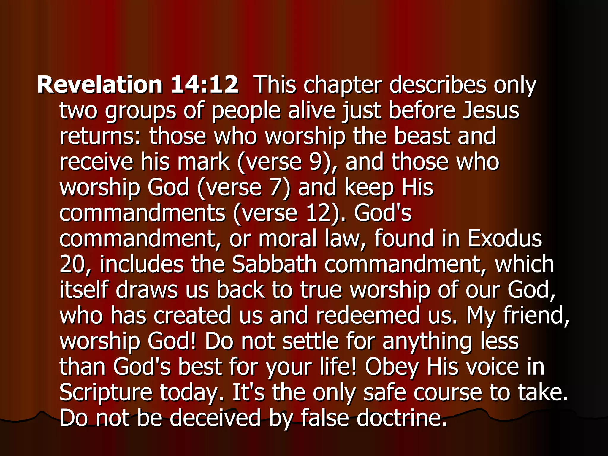 Revelation 14:12   This chapter describes only two groups of people alive just before Jesus returns: those who worship the beast and receive his mark (verse 9), and those who worship God (verse 7) and keep His commandments (verse 12). God's commandment, or moral law, found in Exodus 20, includes the Sabbath commandment, which itself draws us back to true worship of our God, who has created us and redeemed us. My friend, worship God! Do not settle for anything less than God's best for your life! Obey His voice in Scripture today. It's the only safe course to take. Do not be deceived by false doctrine.  