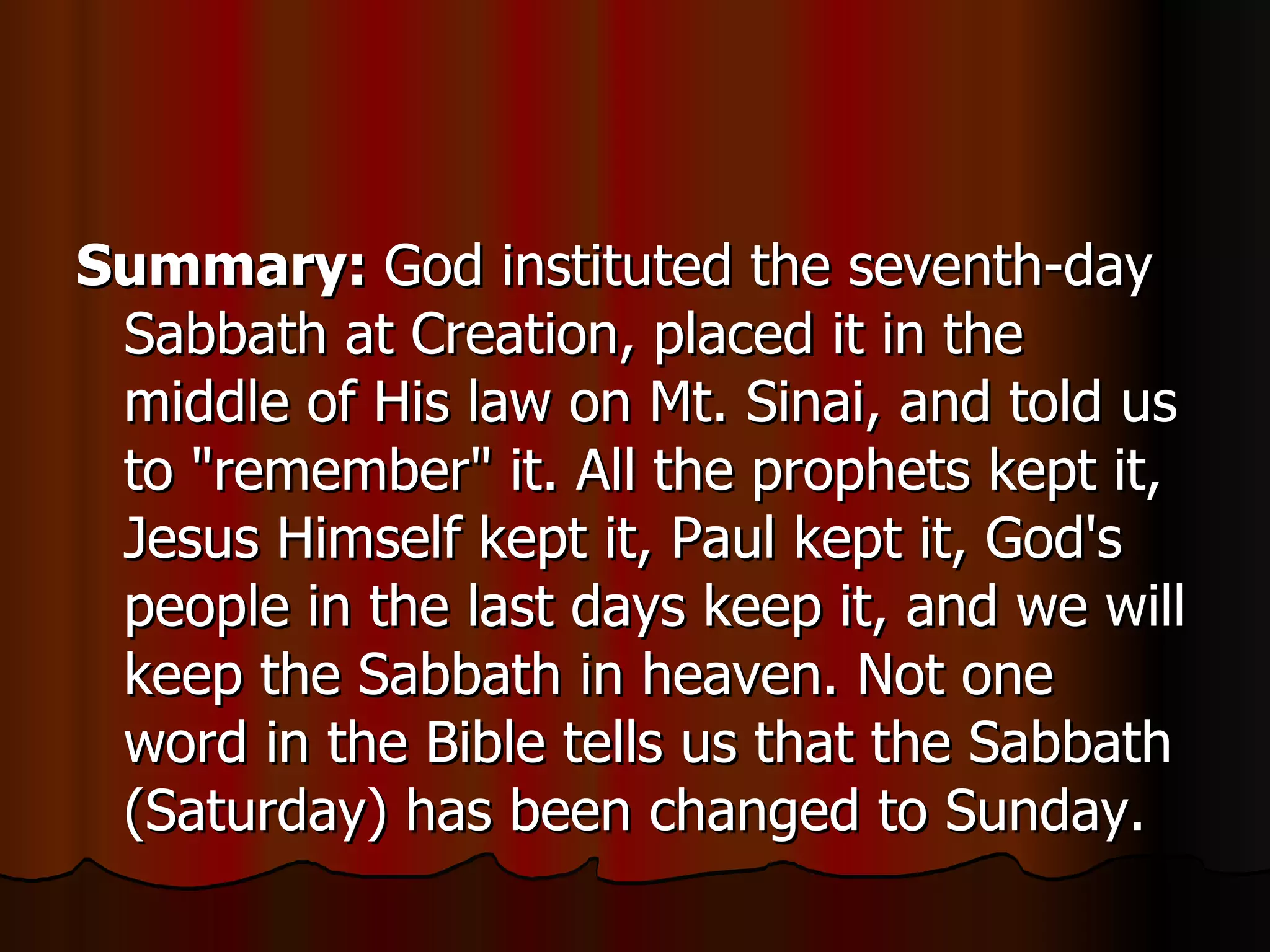 Summary:  God instituted the seventh-day Sabbath at Creation, placed it in the middle of His law on Mt. Sinai, and told us to "remember" it. All the prophets kept it, Jesus Himself kept it, Paul kept it, God's people in the last days keep it, and we will keep the Sabbath in heaven. Not one word in the Bible tells us that the Sabbath (Saturday) has been changed to Sunday.  