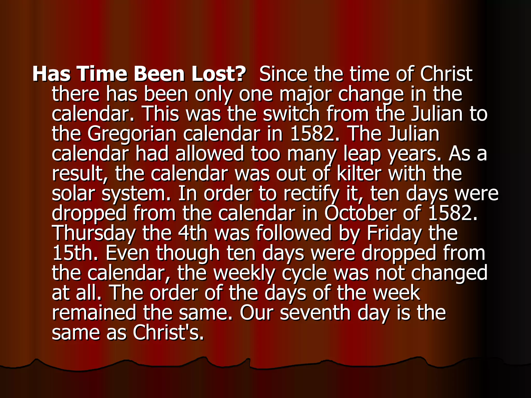 Has Time Been Lost?   Since the time of Christ there has been only one major change in the calendar. This was the switch from the Julian to the Gregorian calendar in 1582. The Julian calendar had allowed too many leap years. As a result, the calendar was out of kilter with the solar system. In order to rectify it, ten days were dropped from the calendar in October of 1582. Thursday the 4th was followed by Friday the 15th. Even though ten days were dropped from the calendar, the weekly cycle was not changed at all. The order of the days of the week remained the same. Our seventh day is the same as Christ's.  