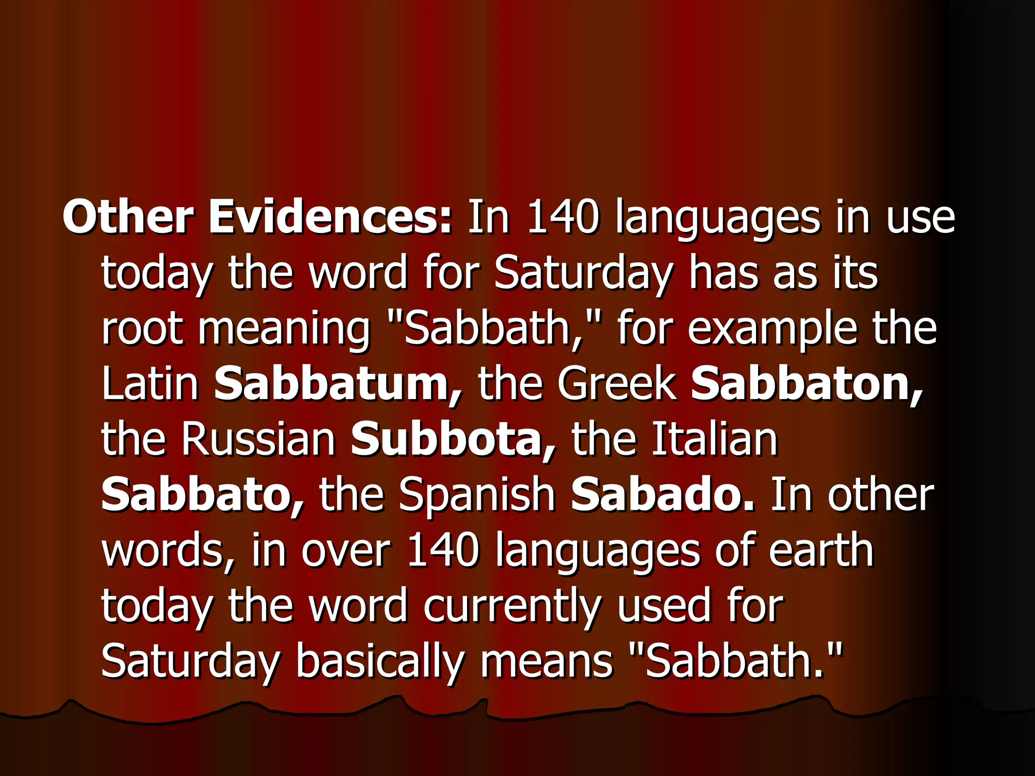 Other Evidences:  In 140 languages in use today the word for Saturday has as its root meaning "Sabbath," for example the Latin  Sabbatum,  the Greek  Sabbaton,  the Russian  Subbota,  the Italian  Sabbato,  the Spanish  Sabado.  In other words, in over 140 languages of earth today the word currently used for Saturday basically means "Sabbath."  