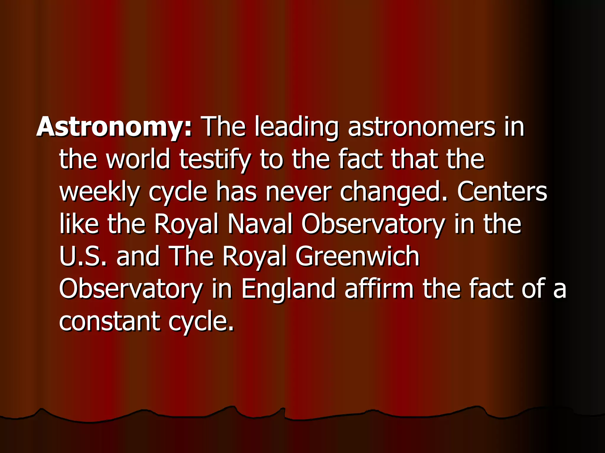 Astronomy:  The leading astronomers in the world testify to the fact that the weekly cycle has never changed. Centers like the Royal Naval Observatory in the U.S. and The Royal Greenwich Observatory in England affirm the fact of a constant cycle.  