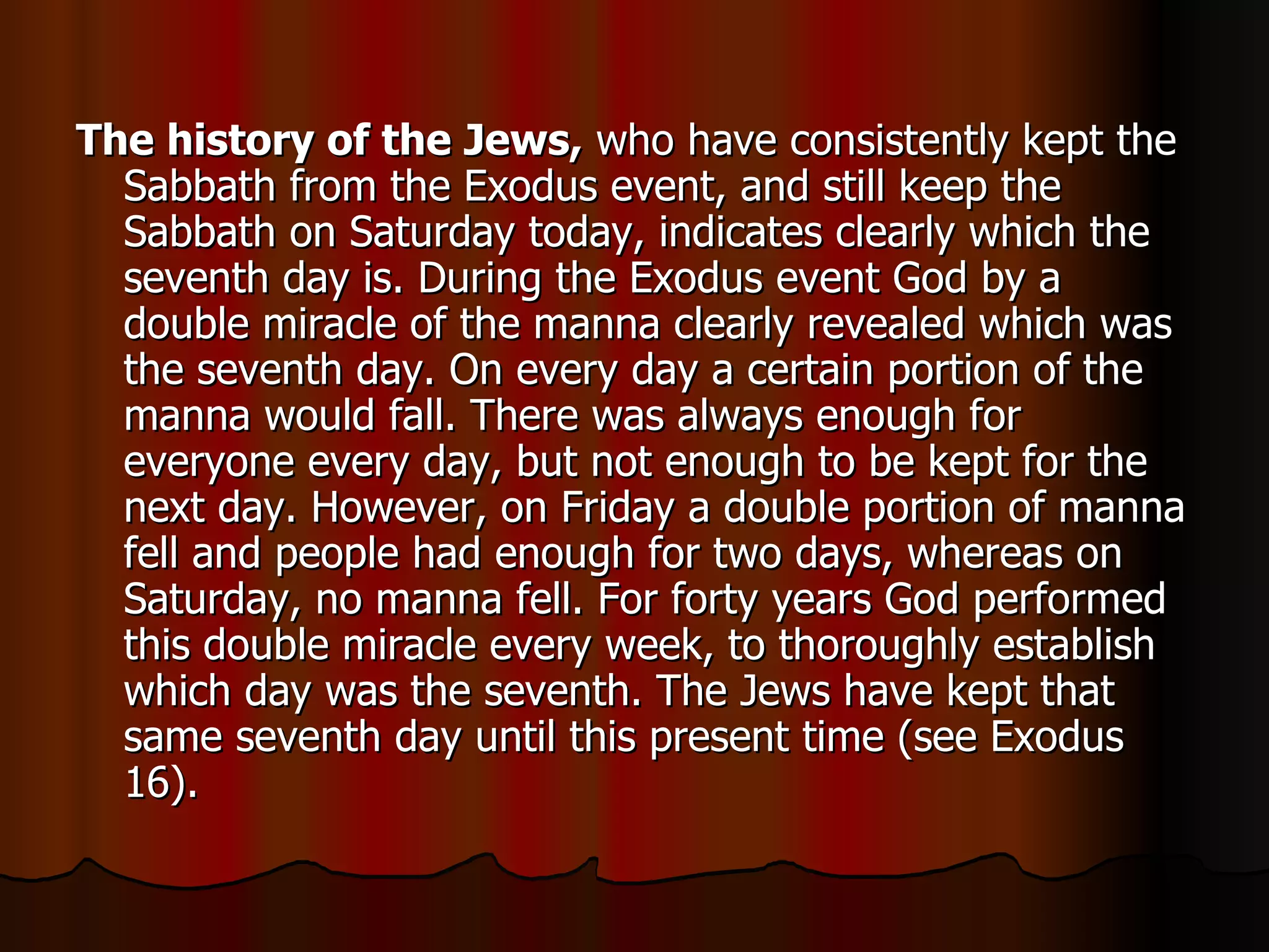 The history of the Jews,  who have consistently kept the Sabbath from the Exodus event, and still keep the Sabbath on Saturday today, indicates clearly which the seventh day is. During the Exodus event God by a double miracle of the manna clearly revealed which was the seventh day. On every day a certain portion of the manna would fall. There was always enough for everyone every day, but not enough to be kept for the next day. However, on Friday a double portion of manna fell and people had enough for two days, whereas on Saturday, no manna fell. For forty years God performed this double miracle every week, to thoroughly establish which day was the seventh. The Jews have kept that same seventh day until this present time (see Exodus 16).  