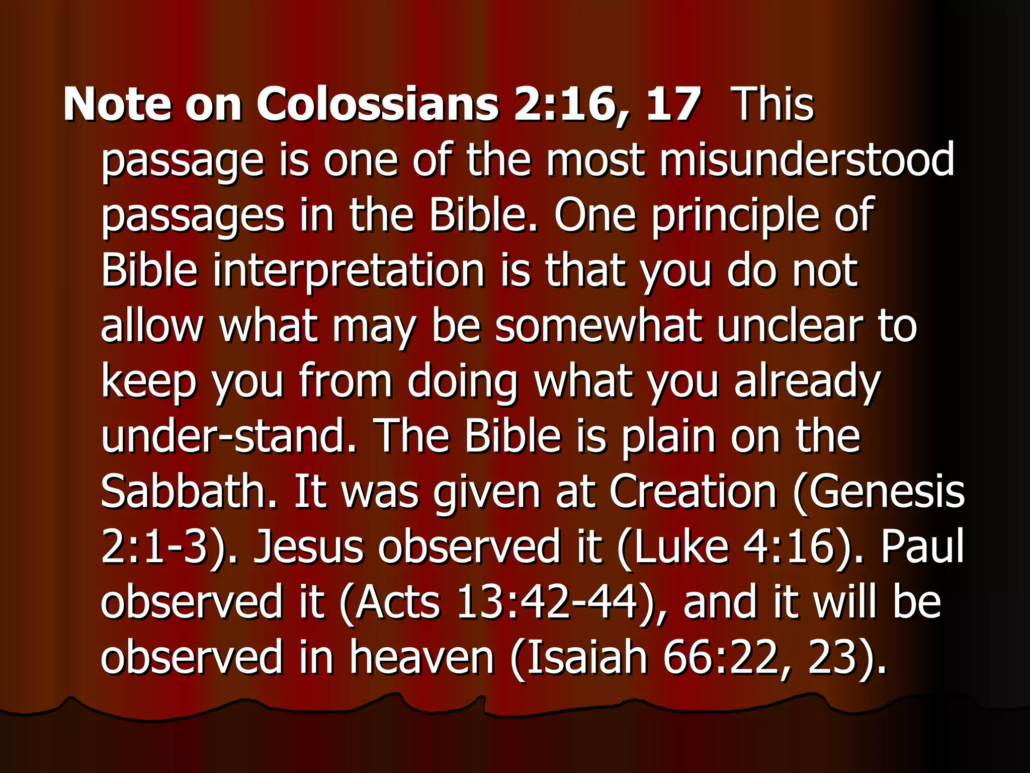 Note on Colossians 2:16, 17   This passage is one of the most misunderstood passages in the Bible. One principle of Bible interpretation is that you do not allow what may be somewhat unclear to keep you from doing what you already under-stand. The Bible is plain on the Sabbath. It was given at Creation (Genesis 2:1-3). Jesus observed it (Luke 4:16). Paul observed it (Acts 13:42-44), and it will be observed in heaven (Isaiah 66:22, 23). 