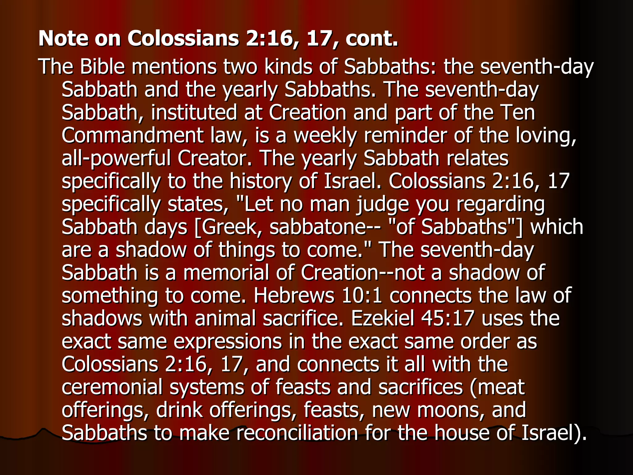 Note on Colossians 2:16, 17, cont. The Bible mentions two kinds of Sabbaths: the seventh-day Sabbath and the yearly Sabbaths. The seventh-day Sabbath, instituted at Creation and part of the Ten Commandment law, is a weekly reminder of the loving, all-powerful Creator. The yearly Sabbath relates specifically to the history of Israel. Colossians 2:16, 17 specifically states, "Let no man judge you regarding Sabbath days [Greek, sabbatone-- "of Sabbaths"] which are a shadow of things to come." The seventh-day Sabbath is a memorial of Creation--not a shadow of something to come. Hebrews 10:1 connects the law of shadows with animal sacrifice. Ezekiel 45:17 uses the exact same expressions in the exact same order as Colossians 2:16, 17, and connects it all with the ceremonial systems of feasts and sacrifices (meat offerings, drink offerings, feasts, new moons, and Sabbaths to make reconciliation for the house of Israel).  