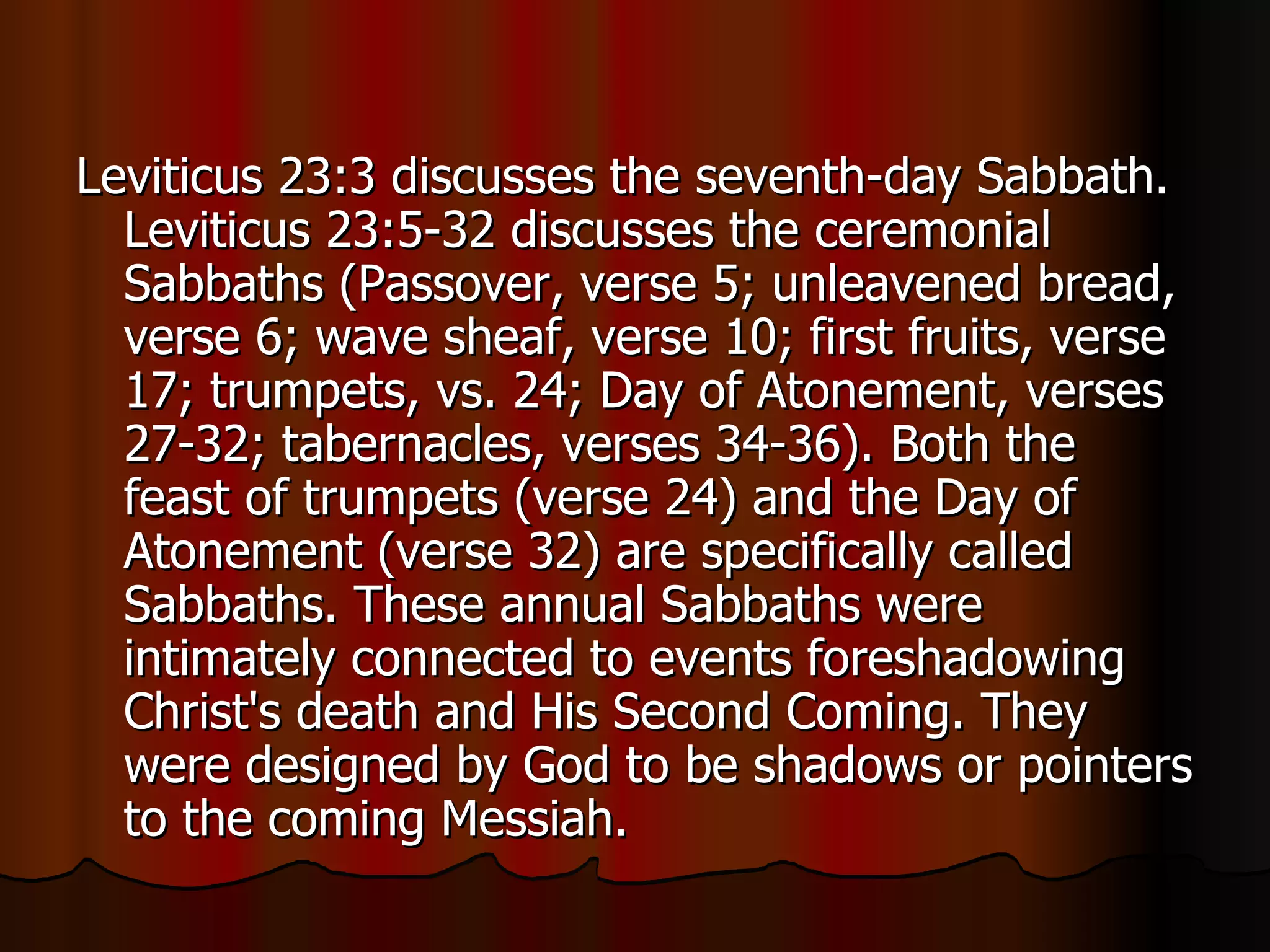 Leviticus 23:3 discusses the seventh-day Sabbath. Leviticus 23:5-32 discusses the ceremonial Sabbaths (Passover, verse 5; unleavened bread, verse 6; wave sheaf, verse 10; first fruits, verse 17; trumpets, vs. 24; Day of Atonement, verses 27-32; tabernacles, verses 34-36). Both the feast of trumpets (verse 24) and the Day of Atonement (verse 32) are specifically called Sabbaths. These annual Sabbaths were intimately connected to events foreshadowing Christ's death and His Second Coming. They were designed by God to be shadows or pointers to the coming Messiah.  